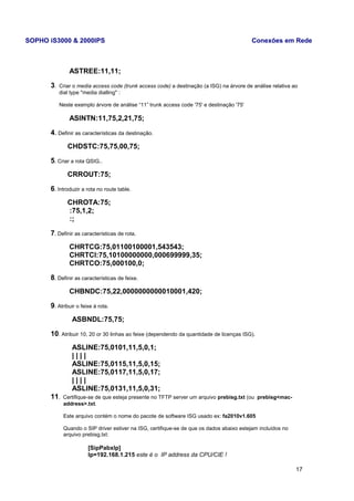 SOPHO iS3000 & 2000IPS Conexões em Rede 
ASTREE:11,11; 
3. Criar o media access code (trunk access code) a destinação (a ISG) na árvore de análise relativa ao 
dial type "media dialling" : 
Neste exemplo árvore de análise “11” trunk access code '75' e destinação '75' 
ASINTN:11,75,2,21,75; 
4. Definir as características da destinação. 
CHDSTC:75,75,00,75; 
5. Criar a rota QSIG.. 
CRROUT:75; 
6. Introduzir a rota no route table. 
CHROTA:75; 
:75,1,2; 
:; 
7. Definir as características de rota. 
CHRTCG:75,01100100001,543543; 
CHRTCI:75,10100000000,000699999,35; 
CHRTCO:75,000100,0; 
8. Definir as características de feixe. 
CHBNDC:75,22,0000000000010001,420; 
9. Atribuir o feixe à rota. 
ASBNDL:75,75; 
10. Atribuir 10, 20 or 30 linhas ao feixe (dependendo da quantidade de licenças ISG). 
ASLINE:75,0101,11,5,0,1; 
| | | | 
ASLINE:75,0115,11,5,0,15; 
ASLINE:75,0117,11,5,0,17; 
| | | | 
ASLINE:75,0131,11,5,0,31; 
11. Certifique-se de que esteja presente no TFTP server um arquivo prebisg.txt (ou prebisg<mac-address>. 
txt. 
Este arquivo contém o nome do pacote de software ISG usado ex: fa2010v1.605 
Quando o SIP driver estiver na ISG, certifique-se de que os dados abaixo estejam incluídos no 
arquivo prebisg.txt: 
[SipPabxIp] 
Ip=192.168.1.215 este é o IP address da CPU/CIE ! 
17 
 