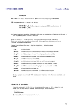 SOPHO iS3000 & 2000IPS Conexões em Rede 
Port=2610 
12. Certifique-se de que esteja presente no TFTP server o software package fa2010v1.605. 
13. Coloque a placa ISG e o circuito 0 em serviço. 
SETINS:11,5; (11, 5 corresponde a posição da ISG fornecida no passo 1) 
SETINS:11,5,0; 
14. Para verificar as configurações presentes na ISG, utilize um browser com o IP address da ISG; usar o 
login, "isgadmin" para o Username e Password. 
Tenha em mente que a tela do browser se presta principalmente para fins de teste/check. 
Observe-se também que nem todos os dados estão válidos; quando os dados aparecem como 
"unknown", significam valores default. 
Na tela 'Channel Status Overview', a segunda coluna indica o status dos canais. 
Podem ser: 
- Free : canal-B não usado. 
- Busy IO : canal-B é usado para chamada 'Internal Outgoing' (chamada de/para phone IP). 
- Busy TO : canal-B é usado para chamada 'Trunk Outgoing' (chamada entre ISGs). 
- Busy TI : canal-B é usado para chamada 'Trunk Incoming' (chamada entre ISGs). 
- Busy C : canal-B é usado para chamada 'CCIS'. 
- Busy CN : canal-B é usado para chamada 'CCIS', but no RTP channel is assigned. 
- Busy EI : canal-B é usado para chamada ‘Incoming’ de um ramal conectado a um IP21. 
- Busy EO : canal-B é usado para chamada ‘Outgoing’ de um ramal conectado a um IP21. 
- Busy S : canal-B é usado para chamada ‘SIP’. 
- Busy SN : canal-B é usado para chamada ‘SIP’, but no RTP channel is assigned. 
Observe que para uma chamada CCIS não é possível discriminar entre chamadas de entrada e de 
saída. 
• ASPECTOS DE SEGURANÇA 
A partir do release fa2010v1.501 ISG em diante é possível comutar em OFF a página ISG web 
server; para isto deve-se incluir as linhas de texto abaixo no arquivo prebisg.txt: 
[WebServer] 
WebServerEnabled = 0 
Os valores default para webserver estarão em on. 
18 
 