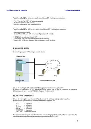 SOPHO iS3000 & 2000IPS Conexões em Rede 
A plataforma Call@Net 4.1 contém as funcionalidades SIP Trunking descritas abaixo : 
- P2P: “Peer-to-Peer RTP” SIP extensions/trunks 
- iPVN no iS3000 com SIP trunking 
- SIP trunk: direto entre dois sistemas iS3000. 
A plataforma Call@Net 4.1E contém as funcionalidades SIP Trunking descritas abaixo : 
- Número chamado original 
- Evita a Media P2P para SIP, em uma configuração multi-unidade 
O SIP@Net manipula o protocolo SIP. 
- O SIP driver trata com socket multiplexing/de-multiplexing. 
- A placa ISG –In System Gateway, é envolvida para media handling. 
3. CONCEITO GERAL 
O conceito geral para SIP trunking é descrito abaixo: 
SOPHO iS3000 
O fluxo de sinalização SIP se dá via SIP driver, geralmente integrado na placa ISG. 
A “media”(voz) sempre flui via ISG. A sinalização pode fluir via TCP ou UDP. O tratamento de chamadas 
é feito de acordo com a norma RFC 3261.(Request For Comment) 
SOLICITAÇÕES & RESPOSTAS 
O fluxo de informações no protocolo SIP se dá através de solicitações (request) e respostas; 
As solicitações SIP previstas no sistema para serem suportadas são: 
ACK é suportado 
BYE é suportado 
CANCEL é suportado 
INVITE é suportado 
REGISTER é suportado 
OPTIONS somente recepção 
Todas as outras mensagens não são relevantes para trunking e portanto, ainda, não são suportadas. As 
respostas são também tratadas/geradas em conformidade com RFC 3261. 
2 
Proxy 
SIP 
dri 
v 
er 
Rede SIP 
ISG 
Registrar 
Domínio iS3000 Domínio do Provedor SIP 
 