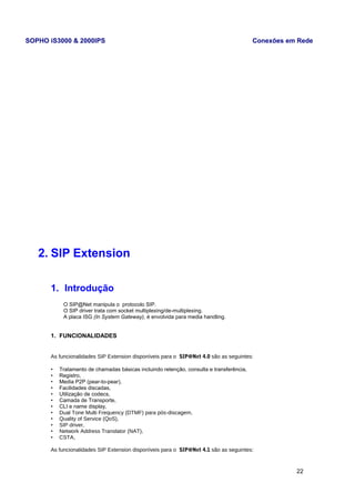 SOPHO iS3000 & 2000IPS Conexões em Rede 
2. SIP Extension 
1. Introdução 
O SIP@Net manipula o protocolo SIP. 
O SIP driver trata com socket multiplexing/de-multiplexing. 
A placa ISG (In System Gateway), é envolvida para media handling. 
1. FUNCIONALIDADES 
As funcionalidades SIP Extension disponíveis para o SIP@Net 4.0 são as seguintes: 
• Tratamento de chamadas básicas incluindo retenção, consulta e transferência, 
• Registro, 
• Media P2P (pear-to-pear), 
• Facilidades discadas, 
• Utilização de codecs, 
• Camada de Transporte, 
• CLI e name display, 
• Dual Tone Multi Frequency (DTMF) para pós-discagem, 
• Quality of Service (QoS), 
• SIP driver, 
• Network Address Translator (NAT), 
• CSTA, 
As funcionalidades SIP Extension disponíveis para o SIP@Net 4.1 são as seguintes: 
22 
 