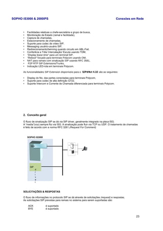 SOPHO iS3000 & 2000IPS Conexões em Rede 
• Facilidades relativas a chefe-secretária e grupo de busca, 
• Monitoração de Estado (ramal e facilidade), 
• Captura de chamadas, 
• Estacionamento de chamadas, 
• Suporte para codec de vídeo SIP, 
• Messaging usuário-usuário SIP, 
• Redirecionamento/twinning quando circuito em ABL-Fail, 
• Conferêcia a Três/ Intercalação/ Escuta usando TDM, 
• “Display lease time” para um terminal SIP, 
• “Reboot” forçado para terminais Polycom usando OM, 
• NAT para ramais com sinalização SIP usando RFC 3581, 
• P2P RTP SIP Extensions/Trunks, 
• Indicação LED-rota em terminais Polycom. 
As funcionalidades SIP Extension disponíveis para o SIP@Net 4.1E são as seguintes: 
• Display do No. das partes conectadas para terminais Polycom, 
• Suporte para codec de alta definição G722, 
• Suporte Intercom e Corrente de Chamada diferenciada para terminais Polycom. 
2. Conceito geral 
O fluxo de sinalização SIP se dá via SIP driver, geralmente integrado na placa ISG. 
A “media”(voz) sempre flui via ISG. A sinalização pode fluir via TCP ou UDP. O tratamento de chamadas 
é feito de acordo com a norma RFC 3261.(Request For Comment) 
SOPHO iS3000 
SOLICITAÇÕES & RESPOSTAS 
O fluxo de informações no protocolo SIP se dá através de solicitações (request) e respostas; 
As solicitações SIP previstas para ramais no sistema para serem suportadas são: 
ACK é suportado 
BYE é suportado 
23 
SIP 
dri 
v 
er 
ISG 
 