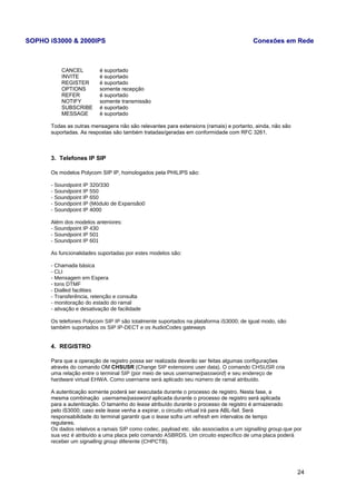 SOPHO iS3000 & 2000IPS Conexões em Rede 
CANCEL é suportado 
INVITE é suportado 
REGISTER é suportado 
OPTIONS somente recepção 
REFER é suportado 
NOTIFY somente transmissão 
SUBSCRIBE é suportado 
MESSAGE é suportado 
Todas as outras mensagens não são relevantes para extensions (ramais) e portanto, ainda, não são 
suportadas. As respostas são também tratadas/geradas em conformidade com RFC 3261. 
3. Telefones IP SIP 
Os modelos Polycom SIP IP, homologados pela PHILIPS são: 
- Soundpoint IP 320/330 
- Soundpoint IP 550 
- Soundpoint IP 650 
- Soundpoint IP (Módulo de Expansão0 
- Soundpoint IP 4000 
Além dos modelos anteriores: 
- Soundpoint IP 430 
- Soundpoint IP 501 
- Soundpoint IP 601 
As funcionalidades suportadas por estes modelos são: 
- Chamada básica 
- CLI 
- Mensagem em Espera 
- tons DTMF 
- Dialled facilities 
- Transferência, retenção e consulta 
- monitoração do estado do ramal 
- ativação e desativação de facilidade 
Os telefones Polycom SIP IP são totalmente suportados na plataforma iS3000; de igual modo, são 
também suportados os SIP IP-DECT e os AudioCodes gateways 
4. REGISTRO 
Para que a operação de registro possa ser realizada deverão ser feitas algumas configurações 
através do comando OM CHSUSR (Change SIP extensions user data). O comando CHSUSR cria 
uma relação entre o terminal SIP (por meio de seus username/password) e seu endereço de 
hardware virtual EHWA. Como username será aplicado seu número de ramal atribuído. 
A autenticação somente poderá ser executada durante o processo de registro. Nesta fase, a 
mesma combinação username/password aplicada durante o processo de registro será aplicada 
para a autenticação. O tamanho do lease atribuído durante o processo de registro é armazenado 
pelo iS3000; caso este lease venha a expirar, o circuito virtual irá para ABL-fail. Será 
responsabilidade do terminal garantir que o lease sofra um refresh em intervalos de tempo 
regulares. 
Os dados relativos a ramais SIP como codec, payload etc. são associados a um signalling group.que por 
sua vez é atribuído a uma placa pelo comando ASBRDS. Um circuito específico de uma placa poderá 
receber um signalling group diferente (CHPCTB). 
24 
 