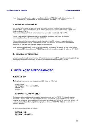 SOPHO iS3000 & 2000IPS Conexões em Rede 
Nota: Maiores detalhes sobre registro poderão ser obtidos na RFC 3216 seção 10; o mecanismo de 
autenticação é implementado de acordo com a RFC 2617 e RFC 3261 seção 22. 
5. CHAMADAS SIP ORIGINADAS 
Um terminal SIP é capaz de fazer chamadas para todos os outros usuários no ambiente iS3000 
(Ergoline@Net, ErgoLines tradicionais, PVN, DPNSS, etc), sendo que o iSS3000 oferece suporte para 
geração de tom ou MOH. 
Pelas caraterísticas da ISG, até o momento só são suportados os codecs G.711 e G.729. 
Devido à aplicação de hardware virtual, um terminal SIP recebe um DNR como se fosse um 
terminal tradicional usando o comando OM CHDNRC. 
Somente é possível uma chamada por ramal. Alguns terminais SIP possuem a capacidade de ter 
mais linhas registradas com um DNR diferente usando para isto mais circuitos virtuais. Desta forma 
é possível ter mais que uma chamada ativada ao mesmo tempo. 
Nota: Maiores detalhes sobre iniciação de uma chamada SIP poderão ser obtidos na RFC 3261; codecs 
usando SDP de acordo com a RFC 2327; procedimento para determinação de codec na RFC 3264. 
6. CHAMADAS SIP TERMINADAS 
Uma chamada terminada em um terminal SIP contém o username e o DNR da parte originadora (desde que 
disponível); dependerá dos recursos do terminal a possibilidade de mostrar para o usuário. 
2. INSTALAÇÃO & PROGRAMAÇÃO 
1. RAMAIS SIP 
1. Projetar primeiramente uma placa de ramal SIP virtual na PM virtual: 
board type 39, 
signaling group : B0xx, exemplo B001, 
hw-type : 255, 
as-pcts : 1. 
ASBRDS:15,2,39,B001,255,1; 
Todos os circuitos da placa serão projetados automaticamente com AS-PCTS “1”. O signalling group 
associado a placa é usado para atribuição de um media access code, codec e payload a um circuito. 
Poderão ser projetadas até 16 placas com 32 circuitos; teremos então, um total de 512 portas SIP por PM 
vitual. Uma segunda shelf virtual poderá ser projetada; observar LOBOUND 091 (max number of 
resource relations). 
2. Colocar placa e circuitos em serviço: 
SETINS:15,2; 
SETINS:15,2,0&&31; 
25 
 