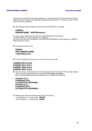 SOPHO iS3000 & 2000IPS Conexões em Rede 
Embora nenhum ramal SIP ainda esteja registrado, os circuitos ficarão em INS. Isto é feito para permitir a 
execução de Call Forwarding Not Reachable, Message Waiting Indication e Twinning em ramais SIP que 
ainda não estejam registrados. 
3. Opcionalmente, pode ser definido o nome do domínio iS3000 SIP, por exemplo: 
CHSIDO:; 
DOMAIN-NAME : NECPHilversum; 
No caso em que a autenticação for requerida o DOMAIN-NAME será mandatório. 
O DOMAIN-NAME é usado no algoritimo de autenticação. 
No caso em que nenhuma PASSWORD e ALTERNATIVE USERNAME for usado (passo 6) o DOMAIN-NAME 
poderá ser omitido. 
4. Verificação do domain name. 
DISIDO:; 
UNIT DOMAIN-NAME 
1 NECPHilversum 
5. Associar os DNRs dos ramais SIP aos circuitos virtuais, por exemplo: 
CHDNRC:2010,15,2,0; 
CHDNRC:2011,15,2,1; 
CHDNRC:2020,15,2,2; 
CHDNRC:2021,15,2,3; 
6. No caso em que a autenticação deva ser executada então, deve-se atribuir os SIP user data. Quando 
não for requerida autenticação, este comando CHSUSR poderá ser omitido. 
Para o caso de desksharing deverá ser introduzido um ALTERNATIVE USERNAME. 
CHSUSR:15,2,2; 
PASSWORD:2020; 
ALTERNATIVE-USERNAME:; 
CHSUSR:15,2,3; 
PASSWORD:2021; 
ALTERNATIVE-USERNAME:; 
7. Verificação dos dados introduzidos pelos passos 5 & 6 usando: 
- para SIP@Net 4.0, o comando OM: DISUSR 
- para SIP@Net 4.1, o comando OM: DISIED 
26 
 