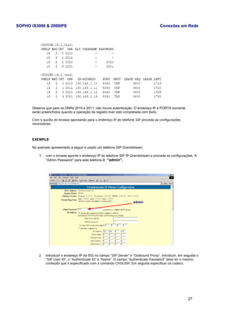 SOPHO iS3000 & 2000IPS Conexões em Rede 
Observe que para os DNRs 2010 e 2011, não houve autenticação. O endereço IP e PORTA somente 
serão preenchidos quando a operação de registro tiver sido completada com êxito. 
Com o auxílio do browse apontando para o endereço IP do telefone SIP proceda as configurações 
necessárias. 
EXEMPLO 
No exemplo apresentado a seguir é usado um telefone SIP Grandstream. 
1. com o browse aponte o endereço IP do telefone SIP IP Grandstream e proceda as configurações. A 
“Admin Password” para este telefone é “admin”. 
2. Introduzir o endereço IP da ISG no campo “SIP Server” e “Outbound Proxy”. Introduzir, em seguida o 
“SIP User ID”, o “Authenticate ID” e “Name”. O campo “Authenticate Password” deve ter o mesmo 
conteúdo que o especificado com o comando CHSUSR. Em seguida especificar os codecs. 
27 
 