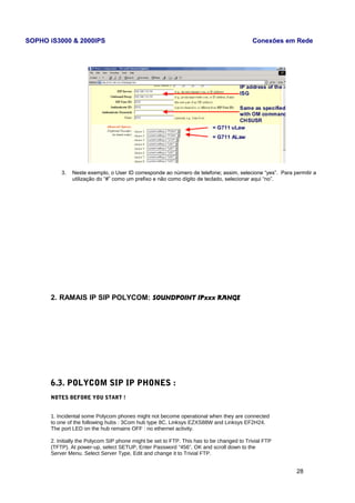 SOPHO iS3000 & 2000IPS Conexões em Rede 
3. Neste exemplo, o User ID corresponde ao número de telefone; assim, selecione “yes”. Para permitir a 
utilização do “#” como um prefixo e não como dígito de teclado, selecionar aqui “no”. 
2. RAMAIS IP SIP POLYCOM: SOUNDPOINT IPxxx RANGE 
6.3. POLYCOM SIP IP PHONES : 
NOTES BEFORE YOU START ! 
1. Incidental some Polycom phones might not become operational when they are connected 
to one of the following hubs : 3Com hub type 8C, Linksys EZXS88W and Linksys EF2H24. 
The port LED on the hub remains OFF : no ethernet activity. 
2. Initially the Polycom SIP phone might be set to FTP. This has to be changed to Trivial FTP 
(TFTP). At power-up, select SETUP, Enter Password “456”, OK and scroll down to the 
Server Menu. Select Server Type, Edit and change it to Trivial FTP. 
28 
 