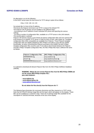 SOPHO iS3000 & 2000IPS Conexões em Rede 
An alternative is to do the following : 
In the DHCP server pass the boot server for TFTP along in option 66 as follows : 
tftp://192.168.116.100 
So include tftp:// in front of the IP address. 
This forces the Polycom terminal to use TFTP in stead of the default FTP. 
The Polycom SIP IP phones can be installed in two different ways : 
- by browsing to the IP address of each individual SIP phone and specifing the various 
settings. 
- by using a number of configuration files, available on a TFTP server in the LAN network. 
The second option is advised. 
Polycom SIP phones require a set of three per-phone configuration files and one common file 
to be present on a network TFTP server in order for them to work, after power-up. Template 
configuration files (XML-compatible) are available from Polycom. Those Polycom template 
configuration files are slightly adapted by NEC-Philips to be able to coop with the iS3000 
functionality. So when connecting the Polycom terminals to the iS3000, the NEC-Philips 
template configuration files must be used. To be able to discriminate between the Polycom 
and NEC-Philips Template Configuration files, the NEC-Philips files have a different file name 
as follows : 
It is advised to download all relevant Polycom files from the NEC-Philips SoftWare DataBase 
(SWDB). 
WARNING : Obtain the new version Polycom files from the NEC-Philips SWDB and 
use the various NEC-Philips template files : 
para cada telephone: 
- necp-sip@net.cfg 
- necp-sip@net-phone.cfg 
- necp-sip@net-directory.xml 
Do not obtain the files directly from the Polycom site !!! 
The following figure illustrates the necessary directories and files required on a TFPT server. 
Note that the PHILIPS bitmap image files are the logo’s which will appear on the display. These 
files can be modified to a customer’s logo. There are no bitmap image files available for the 
Soundpoint IP 320/330 terminals, because of the size of the display. 
29 
 