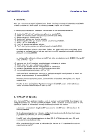 SOPHO iS3000 & 2000IPS Conexões em Rede 
4. REGISTRO 
Para que o processo de registro seja executado, devem ser configurados alguns parâmetros no SOPHO 
iS; esta configuração é feita através do comando CHSIPA (Change SIP addresses). 
O comando CHSIPA relaciona parâmetros com o número de rota relacionado a rota SIP. 
- O “inside global IP address” que deve ser aplicado no caso de NAT. 
- O iS3000 port number que deve ser aplicado (usualmente porta 5060). 
- O Registrar’s URI (ex: registrar.necp.nl). 
- O Registrar’s IP address que deve ser aplicado. 
- O Registrar’s port number que deve ser aplicado (usualmente porta 5060). 
- O Proxy's URI (ex: proxy.necp.nl). 
- O Proxy's IP address que deve ser aplicado. 
- O Proxy's port number que deve ser aplicado (usualmente porta 5060). 
Os dados relativos ao SIP trunk como codec, payload, etc. serão configurados no signalling group, 
associado ao hardware (placa virtual) que suporta o tronco SIP; estes parâmetros são atribuídos à 
placa pelo comando ASBRDS. 
As configurações adicionais relativas a rota SIP são feitas através do comando CHSIPD (Change SIP 
data), conforme a seguir. 
- O username part da URI: que deve ser aplicado para a operação de registro. 
- O default lease time: que é solicitado para registro. 
- O username que deve ser aplicado para propósitos de autenticação. 
- O password que deve ser aplicado para propósitos de autenticação. 
- A comunicação de saída aplicada em UDP ou TCP. 
Agora o SIP trunk está apto para execução da operação de registro com o provedor de tronco. Isto 
poderá ser ativado através do comando RESIPR. 
Durante o processo de registro poderá, opcionalmente, ser solicitada pelo registrar, uma digest 
authentication. 
Para fins de trace o campo User-Agent na mensagem REGISTER poderá contém o texto; ex: 
"Philips Business Communications SOPHO iS3000". 
5. CHAMADA SIP DE SAÍDA 
Uma chamada SIP trunk pode ser iniciada a partir de qualquer usuário do iS3000, discando para isto 
código de acesso a rota, um TAC<EXTERNAL NUMBER>. O TAC é analisado levando ao acesso de uma 
destinação (através de um hardware virtual já projetado) no domínio SIP externo. 
A chamada é construída em direção ao SIP proxy externo; este SIP proxi é definido através do 
comando CHSIPA. 
Na direção de saída podem ser indicadas até 4 preferências de codec (0...3). As preferências e 
payload são especificadas pelo comando CHIPPD. 
Para SIP trunk toda mídia trafega através da placa ISG. O SIP@Net garantirá que a ISG será 
envolvida na manipulação da mídia. 
O SIP driver é instruído para tratar as mensagens SIP via UDP ou TCP dependendo do que for 
especificado na rota SIP. 
3 
 