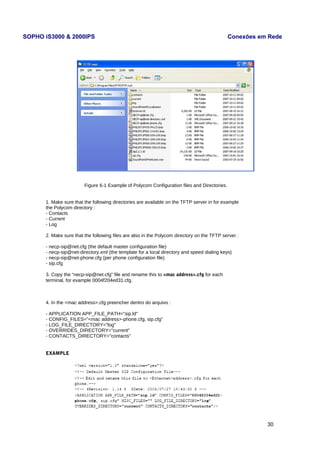 SOPHO iS3000 & 2000IPS Conexões em Rede 
Figure 6-1 Example of Polycom Configuration files and Directories. 
1. Make sure that the following directories are available on the TFTP server in for example 
the Polycom directory : 
- Contacts 
- Current 
- Log 
2. Make sure that the following files are also in the Polycom directory on the TFTP server : 
- necp-sip@net.cfg (the default master configuration file) 
- necp-sip@net-directory.xml (the template for a local directory and speed dialing keys) 
- necp-sip@net-phone.cfg (per phone configuration file) 
- sip.cfg 
3. Copy the “necp-sip@net.cfg” file and rename this to <mac address>.cfg for each 
terminal, for example 0004f204ed31.cfg. 
4. In the <mac address>.cfg preencher dentro do arquivo : 
- APPLICATION APP_FILE_PATH="sip.ld" 
- CONFIG_FILES="<mac address>-phone.cfg, sip.cfg" 
- LOG_FILE_DIRECTORY="log" 
- OVERRIDES_DIRECTORY="current" 
- CONTACTS_DIRECTORY="contacts" 
EXAMPLE 
30 
 