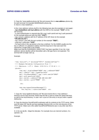 SOPHO iS3000 & 2000IPS Conexões em Rede 
5. Copy the “necp-sip@net-phone.cfg” file and rename this to <mac address>-phone.cfg 
for each terminal. for example 0004f204ed31-phone.cfg. 
6. Este é o mais trabalhoso… 
In the <mac address>-phone.cfg fill in the following (see also the example on next page) : 
- reg.1.displayName and reg.1.address with the DNR (in the example ”1510”) of the 
SIP terminal. 
- in case authentication is required also fill in reg.1.auth.userId and reg.1.auth.password 
(in the example below are both the DNR ”1510”) . 
- reg.1.server.1.address with the IP address of the SIP driver (in the example 
”192.168.116.151”). 
- reg.1.server.1.port with the port number (in the example ”5060”). 
- msg.mwi.1.subscribe=”1510”. 
- For each entry in the reg section a line key is defined. For the iS3000 usually one line 
key is sufficient. It is allowed to define more line keys but in that case each line 
represents a single DNR in the iS3000. 
Make sure that the OVERRIDES_DIRECTORY has been specified. If not, the <mac 
address>-phone.cfg files will be overwritten with a file type that is not expected. The 
terminal will no longer start up. 
Exemplo: 
7. Copy the “necp-sip@net-directory.xml” file and rename this to <mac-address>- 
directory.xml for each terminal. Notice that this file is used to create the speed dial keys 
as well as the local directory. In case <sd> is put to 0 the entry is not put under a speed 
dialing key. 
8. Copy the directory SoundPointIPLocalization with its contents to the TFTP server. Make 
sure the latest SIP (sip.ld) and boot package (bootrom.ld) is on the root directory of the 
TFTP server. Make sure a file called SoundPointIPWelcome.wav or any other wav file is 
available. 
9. In the sip.cfg file : Adapt the dial plan. For example 4xxx are internal numbers, 9 is 
operator, etc. 
Exemplo 
31 
 