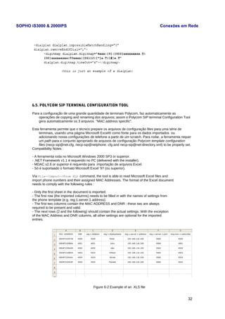 SOPHO iS3000 & 2000IPS Conexões em Rede 
6.5. POLYCOM SIP TERMINAL CONFIGURATION TOOL 
Para a configuração de uma grande quantidade de terminais Polycom, faz automaticamente as 
operações de copying and renaming dos arquivos; assim o Polycom SIP terminal Configuration Tool 
gera automaticamente os 3 arquivos "MAC address specific". 
Esta ferramenta permite que o técnico prepare os arquivos de configuração files para uma série de 
terminais, usando uma página Microsoft Excel® como fonte para os dados importados ou 
adicionando novas configurações de telefone a partir de um scratch. Para rodar, a ferramenta requer 
um path para o conjunto apropriado de arquivos de configuração Polycom template configuration 
files (necp-sip@net.cfg, necp-sip@netphone. cfg and necp-sip@net-directory.xml) to be properly set. 
Compatibility Notes : 
- A ferramenta roda no Microsoft Windows 2000 SP3 or superior. 
- .NET Framework v1.1 é requerido no PC (delivered with the installer). 
- MDAC v2.6 or superior é requerido para importação de arquivos Excel. 
- Só é suportaado o formato Microsoft Excel ’97 (ou superior). 
Via File->Import->From XLS command, the tool is able to read Microsoft Excel files and 
import phone numbers and their assigned MAC Addresses. The format of the Excel document 
needs to comply with the following rules : 
- Only the first sheet in the document is imported. 
- The first row (the imported columns) needs to be filled in with the names of settings from 
the phone template (e.g. reg.1.server.1.address). 
- The first two columns contain the MAC ADDRESS and DNR : these two are always 
required to be present and valid. 
- The next rows (2 and the following) should contain the actual settings. With the exception 
of the MAC Address and DNR columns, all other settings are optional for the imported 
entries. 
Figure 6-2 Example of an .XLS file 
32 
 
