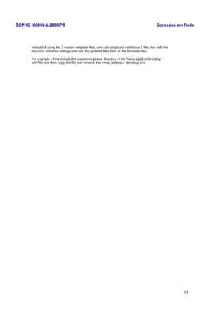 SOPHO iS3000 & 2000IPS Conexões em Rede 
Instead of using the 3 master template files, one can adapt and edit those 3 files first with the 
required customer settings and use the updated files then as the template files. 
For example : First include the customers phone directory in the “necp-sip@netdirectory. 
xml” file and then copy this file and rename it to <mac-address>-directory.xml. 
33 
