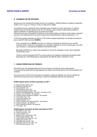SOPHO iS3000 & 2000IPS Conexões em Rede 
6. CHAMADA SIP DE ENTRADA 
Sempre que uma chamada de entrada de tronco for recebida, o iS3000 verificará e aceitará os seguintes 
codecs: G.711 uLaw, G.711ALaw, G.729, G.729A and G.729AB. 
A prioridade da parte originadora será considerada para a seleção do codec apropriado. O payload 
recebido pode ser tomado quando forem 20, 30 e 40mseg; caso contrário, então serão tomados os 
valores projetados no signalling group da porta virtual usada. 
Observe-se que para chamadas de entrada de tronco serão aceitas uma lista de vários codecs, enquanto 
que para uma chamada tronco de saída somente serão disponibilizados codec(s) específicos 1 à 4. 
O SIP driver recebe chamadas via UDP ou TCP conforme opção especificada na camada de transporte 
para a rota SIP (OM command CHSIPD). 
Com a recepção de um INVITE, será feito um teste se a chamada é recebida de uma rota SIP 
confiável. Assim, é feita uma verificação se a chamada é recebida de um proxi relacionado a rota SIP; 
caso contrário, a chamada será rejeitada conforme RFC 3261. 
Mensagens INVITE com codecs não suportados ou layout de mensagens errado, serão rejeitadas 
conforme RFC 3261. 
Todas as outras mensagens INVITE que não puderem ser roteadas à destinação apropriada serão 
oferecidas para DDI fail/assistance, dependendo das DDI-fail options, definidas na rota. 
7. CARACTERISTICAS DE TRONCO 
Para SIP trunks, são aplicadas placas de troncos virtuais (e circuitos de tronco relacionados). 
As características (general/incoming/outgoing route options and bundle options) dos troncos poderão ser 
mantidas. 
No caso em que um SIP trunk não possa ser acessado, poderá ser definida uma rota de overflow da 
mesma forma que para troncos tradicionais, usando as facilidades padrões para roteamento. 
iS3000 Opções Gerais de Rota suportadas em SIP ? 
P = Data protection applied : Sim 
Q = Assistance required : Sim 
R = Add-on allowed : Sim 
S = Toll-ticketing on route : Sim 
T = Impulse post dialling allowed : Não 
U = Keytone post dialling allowed : Sim (SKT, não válido G.729) 
V = Enquiry on trunk allowed : não aplicável 
W = Flexible operator assistance available : não aplicável 
X = Time-break check : Sim 
Y = Time-break enabled : Sim 
Z = CNND translation : Sim 
A = Network priority/Force release possible : não aplicável 
B = Line park allowed : não aplicável 
C = QSIG segmenting allowed : não aplicável 
D = Tone types : Sim 
iS3000 Opções de Entrada de Rota suportadas em SIP ? 
P = DDI-traffic on route : Sim 
Q = Break-in protection : Sim 
R = Transit allowed : Sim 
S = Malicious Call Trace allowed : Não 
T = Announcement allowed : Sim 
U = Answer before announcement : Sim 
V = Calling party control : Sim 
W = DDI-delay time required : Não 
X = DDI-barred check on inc. calls : Sim 
Y = DDI-call waiting required : Sim 
4 
 