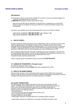 SOPHO iS3000 & 2000IPS Conexões em Rede 
REDUNDANCIA 
É possível se ter mais que um SIP driver no iS3000. Por exemplo, no caso de mais ISGs instaladas, em 
cada ISG, pode estar disponível um SIP driver. 
O NEBOUND 417 especifica o número máximo de SIP drivers. 
Agora em terminal SIP pode ser registrado em cada SIP driver, considerando que o terminal SIP 
suporta a função de se registrar em mais que um SIP driver. Os terminais Polycom possuem esta 
funcionalidade. 
No arquivo <mac-address>-phone.cfg é possível especificar mais que um servidor de registro. 
reg.1.server.1.address="192.168.116.201" reg.1.server.1. etc. 
reg.1.server.2.address="192.168.116.101" etc. 
9. USO DE CODECs 
É possível selecionar codec(s) específicos, para um determinado circuito ou uma placa de tronco virtual, 
através do signalling group. Esta seleção de codec se aplica na direção de saída; para a entrada 
(chamada SIP de entrada) são suportados os seguintes codecs: G.711 uLaw, G.711 ALaw, G.729A and 
G.729AB. a ordem de apresentação do codec na parte SDP da mensagem SIP determina a ordem de 
preferência. A RFC3555 contém os codecs possíveis, que podem ser identificados na SDP. 
Para o seleção do payload (também associado ao signalling group) será considerado o valor (20, 30 or 
40 mseg) idetificado pelo chamador. No caso em que o payload não for especificado ou estiver for a da 
faixa suportada pela ISG será considerado o valo default para este circuito. 
A seleção de codecs será feita conforme 3264. 
Codecs e payload podem ser projetados usando os comando OM CHPCTB/CHIPPD. 
10. CAMADA DE TRANSPORTE (Transport Layer) 
A camada de transporte é UDP ou TCP. 
Ela será selecionada pelo comando CHSIPD. Para media é aplicado RTP e RTPC. 
11. DISPLAY DE NOME/ NÚMERO 
Para chamadas de saída o nome é adicionado usando a base de dados CNND. Para chamadas de 
entrada, no caso de nenhum nome ser encontrado via CNND será considerada a informação de nome da 
mensagem SIP (desde que disponível). O comando associado é o CHNAME. 
2.9. CLI/COL TRANSLATION 
This facility enables users to express with which CLI they wish to be presented to the SIP 
network. This facility can be applied to SIP trunk calls. So the system should have at least one 
route in which SIP bundles are specified. Users of the CLI translation functionality are 
extensions, which do not want their own DNR to be send as CLI to the SIP domain. This could 
apply for example in the following situations : 
- non-DDI extensions 
- All or some extensions send the general access number as CLI 
- Group members send their group DNR. 
Two types of DNRs can use the facility : 
- internal DNRs, extensions in the PBX where the CLI translation facility is executed. 
- network DNRs, extensions in a PBX which is connected via DPNSS to the PBX in which 
6 
 