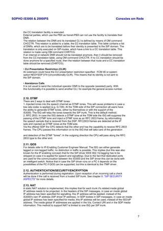 SOPHO iS3000 & 2000IPS Conexões em Rede 
the CC translation facility is executed. 
External parties, which use the PBX as transit-PBX can not use the facility to translate their 
DNR. 
The relation between the DNR and its translated CLI is defined by means of OM command 
CHCCTR. This relation is added to a table, the CC translation table. This table contains a list 
of DNRs, which are to be translated before their identity is presented to the SIP domain. The 
translation is only executed on SIP-routes, which have a link to a CC translation table. This 
relation is made using OM command CHRTCG. 
If an internal or network DNR should not be translated anymore, then it should be removed 
from the CC translation table, using OM command CHCCTR. If no CC translation should be 
done anymore for a specified route, then the relation between that route and a CC translation 
table should be removed (CHRTCG). 
• CLI Presentation Restriction (CLIR) 
An extension could have the CLI presentation restriction specified : FCM 46 or system 
option NESYSOP 074 (Unconditionally CLIR). This means that its identity is not sent to 
the SIP domain. 
• Assistance Calls 
It is not usual to send the individual operator DNR to the opposite (assisted) party. With 
this functionality it is possible to send another CLI, for example the general access number. 
2.10. DTMF 
There are 2 ways to deal with DTMF tones : 
1. Injected tones into the speech channel as DTMF tones. This will cause problems in case a 
low rate codec is applied (e.g. G.729). At the TDM side of the SIP connection all users have 
the ability to generate DTMF tones, either by themselves or with the support of the 
iS3000. The ISG will relay the tones towards the SIP trunk. This is the default method. 
2. RFC 2833. In case the ISG detects a DTMF tone at the TDM side the ISG will suppress the 
passing of the DTMF tone and inject a DTMF tone as an RFC 2833 frame, by reformatting 
the speech sample that is received from the DSP. RFC2833 frames are detected at the IP 
side and injected as DTMF tones at the TDM side. 
Via the offered SDP the CPU detects that the other end has the capability to receive RFC 2833 
frames. The CPU passes this information on to the ISG that will take care of the generation 
and detection of the DTMF "tones". In the outgoing direction the CPU will pass along the RFC 
2833 type to the other end. 
2.11. QOS 
For details refer to IP-Enabling Customer Engineer Manual. The ISG can either generate 
tagged or non-tagged traffic; no distinction in traffic is possible. This implies (but this was also 
known for the IP enabling concept) that for the SIP driver IEEE 802.1Q tagging has to be 
stripped (in case it is applied for speech and signalling). Due to the fact that dedicated ports 
are used for the communication between the iS3000 and the SIP driver this can be done with 
an intelligent switch. Notice that in case the SIP driver runs on a PC it depends on the 
possibilities of the PC if QOS can be supported, but this is identical to the iTMP driver. 
2.12. AUTHENTICATION/SECURITY/ENCRYPTION 
Authentication is performed during registration. Upon reception of an incoming call a check 
will be done if the call is received from a trusted SIP trunk. See chapter 8. "SIP SECURITY 
ASPECTS" for more details. 
2.13. NAT 
A static NAT solution is implemented, this implies that for each trunk it's related inside global 
IP address needs to be projected. In the headers of the SIP messages, in case an inside global 
IP address has been specified for signalling, this IP address will be applied, instead of the 
iS3000's own IP address (SIP driver IP address). In SDP bodies in SIP messages, in case an inside 
global IP address has been specified for media, this IP address will be used, instead of the ISG'sIP 
address. The inside global IP addresses are applied in the Via, Contact URI and in the SDP media 
information. This method to support NAT is limited to one ISG per SIP trunk. 
7 
 