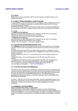 SOPHO iS3000 & 2000IPS Conexões em Rede 
2.14. FDCR 
FDCR based on time is supported for SIP trunks. No changes in the MAC manager or the 
MA4000 are required. 
2.15. DIRECT TRUNK BETWEEN 2 iS3000 SYSTEMS 
It is also possible to connect the SIP trunk from one iS3000 to another iS3000 without the use 
of a SIP proxy. This allows the possibility to connect 2 iS3000 systems with SIP trunking, 
including the registration process. 
One iS3000 (A) should activate the SIP route as registrar (server) and the other iS3000 (B) 
should activate the SIP route as registerer (client). This is done using OM command RESIPR, 
for example : 
- in iS3000-A do the following : 
Use OM command CHSIPA and specify the IP address of the SIP driver in the opposite 
iS3000-B and registrate the iS3000-A as server as follows : 
<RESIPR:<SIP route to iS3000-B>,3; SIP route as registrar (server) 
- in iS3000-B do the following : 
Use OM command CHSIPA and specify the IP address of the SIP driver in the opposite 
iS3000-A and registrate the iS3000-B as client as follows : 
<RESIPR:<SIP route to iS3000-A>,1; SIP route as registerer (client) 
2.16. P2P RTP SIP EXTENSIONS/TRUNKS / iPVN 
From SIP@Net 4.2 onwards it is possible to have RTP running via the ISG or to have peerto-peer 
RTP in case a call is made between two SIP extensions via iPVN connection using SIP 
trunking. 
The function of peer-to-peer RTP is only allowed when the function is configured in all the 
concerned iPVN-nodes. So the systems must run SIP@Net 4.2 or higher and in all nodes the 
function is activated. 
iPVN is possible via the SIP trunk. To activate this feature the next projecting aspects are 
required: 
- Set the P2P option in the route characteristics of the SIP trunk using OM command 
CHSIPD. 
- Change the answering mode of iPVN user channels in the iPVN route characteristics to 
DELAYED PVN (=1) : this is parameter USER-MODE in OM command CHPVNR. 
- Do not project the reservation of iPVN user channels after release (default = 0). 
For more details, see Appendix C . "PEER-TO-PEER MEDIA". 
2.17. iPVN SIP P2P ROUTE OPTIMIZATION 
P2P RTP SIP iPVN also supports the iSNet Route optimization protocol as for traditional PVN. 
To avoid a possible crossing between the transfer and the route optimization within P2P RTP 
SIP iPVN, the optimization process will be started with an extra delay time of 2 seconds after 
the Route Optimization timer (NETIMER196) has expired. The iPVN SIP P2P route 
optimization can be switched “active” or “non-active” by system option LOSYSOP180 (iPVN 
SIP P2P Route Optimization). 
Constraint : Unlike the normal PVN route optimization, during the optimization process it may 
happen that a silent time is present for about 1 to 3 seconds (depending on the traffic on the 
IP network). This silent time is caused by the P2P media negotiation for the route 
optimization. 
2.18. ORIGINAL CALLED NUMBER 
Original Called Number (OCN) on outgoing SIP 
Microsoft Exchange is able to offer Voicemail functionality to an external SIP-gateway. 
Microsoft Exchange uses a SIP-trunk interface to communicate with an external gateway. The 
iS3000 with SIP@Net 4.1 can act as external gateway. By setting an applicable call forwarding 
relation to the Microsoft Exchange server, Voicemail functionality can be activated : see figure 
below. 
8 
 