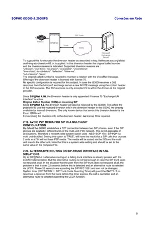 SOPHO iS3000 & 2000IPS Conexões em Rede 
To support this functionality the diversion header as described in http://ietfreport.isoc.org/allids/ 
draft-levy-sip-diversion-08.txt is applied. In this diversion header the original called number 
and the diversion reason is indicated. Supported diversion reasons are : 
"unknown", "user-busy", "no-answer", "unavailable", "unconditional", 
"time-of-day", do-not-disturb", "deflection", "follow-me", 
"out-of-service", "away". 
The original called number is required to maintain a relation with the VoiceMail message. 
Offering of the diversion header is licensed with license 70. 
No specific configuration is required for this subject. In case the iS3000 receives a 302 
response from the Microsoft exchange server a new INVITE message using the contact header 
in the 302 response. The 302 response is only accepted if it is within the domain of the original 
provider. 
Since SIP@Net 4.1H, the Diversion header is only appended if license 70 "Exchange UM 
Interface" is active. 
Original Called Number (OCN) on incoming SIP 
Since SIP@Net 4.2, the diversion header will also be received by the iS3000. This offers the 
possibility to use the received diversion info in the diversion header in the iS3000 like already 
available for internal diversions. The only known device that sends this diversion header is the 
Eicon ISDN card. 
For receiving the diversion info in the diversion header, no license 70 is required. 
2.19. AVOID P2P MEDIA FOR SIP IN A MULTI-UNIT 
CONFIGURATION 
By default the iS3000 establishes a P2P connection between two SIP phones, even if the SIP 
phones are located in different units of the multi-unit (FIN) network. This is not applicable in 
all situations. Therefore a network-wide system option used : NESYSOP 178 : SIP P2P via 
multi unit disabled. Setting this option to 'TRUE', will have the result that a SIP calls that crosses 
2 units in a FIN will not have P2P media. The media will be routed via the ISG and the multi 
unit lines to the other unit. Note that this is a system wide setting and should be set to the 
same value in the complete FIN. 
2.20. ALTERNATIVE ROUTING ON SIP-TRUNK INTERFACE IN FAIL 
SITUATIONS 
Up to SIP@Net 4.1 alternative routing on a failing trunk interface is already present with the 
LCCR implementation. But this alternative routing is not fast enough in case the SIP trunk does 
not respond at all. In the situation that the peer from the SIP trunk does not respond at all, the 
problem is that it takes 32 seconds before this is detected and an alternative route is selected 
via LCCR. These 32 seconds are according the SIP RFC 3261 and can not be changed. 
System timer (NETIMER241 : SIP Trunk Invite Guarding Time) will guard the INVITE. If no 
response is received from the trunk before this timer expires, the call is cancelled and an 
alternative route is selected according the LCCR function. 
9 
 