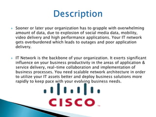  Sooner or later your organization has to grapple with overwhelming
amount of data, due to explosion of social media data, mobility,
video delivery and high performance applications. Your IT network
gets overburdened which leads to outages and poor application
delivery.
 IT Network is the backbone of your organization. It exerts significant
influence on your business productivity in the areas of application &
service delivery, real-time collaboration and implementation of
business processes. You need scalable network architecture in order
to utilize your IT assets better and deploy business solutions more
rapidly to keep pace with your evolving business needs.
 