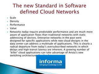  Scale
 Density
 Performance
 Value
 Networks today require predictable performance and are much more
aware of application flows than traditional networks with static
addressing of devices. Enterprise networks in the past were
designed for specific applications while new cloud designs in the
data center can address a multitude of applications. This is clearly a
radical departure from today’s oversubscribed networks in which
delays and high transit latency are inherent. A growing number of
“killer” cloud applications can take advantage of Arista’s new
switching architectures for the datacenter
 