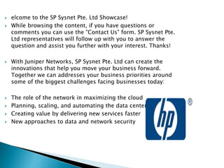  elcome to the SP Sysnet Pte. Ltd Showcase!
 While browsing the content, if you have questions or
comments you can use the "Contact Us" form. SP Sysnet Pte.
Ltd representatives will follow up with you to answer the
question and assist you further with your interest. Thanks!
 With Juniper Networks, SP Sysnet Pte. Ltd can create the
innovations that help you move your business forward.
Together we can addresses your business priorities around
some of the biggest challenges facing businesses today:
 The role of the network in maximizing the cloud
 Planning, scaling, and automating the data center
 Creating value by delivering new services faster
 New approaches to data and network security
 