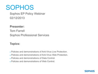 SOPHOS
Sophos EP Policy Webinar
02/12/2013
Presenter:
Tom Farrell
Sophos Professional Services
Topics:
 Policies and demonstrations of Anti-Virus Live Protection.
 Policies and demonstrations of Anti-Virus Web Protection.
 Policies and demonstrations of Data Control.
 Policies and demonstrations of Web Control.
 