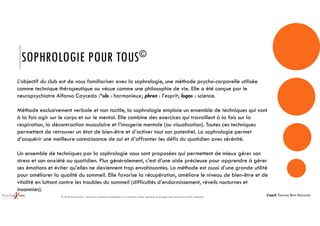 SOPHROLOGIE POUR TOUS©
L’objectif du club est de vous familiariser avec la sophrologie, une méthode psycho-corporelle utilisée
comme technique thérapeutique ou vécue comme une philosophie de vie. Elle a été conçue par le
neuropsychiatre Alfonso Caycedo :*sôs : harmonieux; phren : l’esprit; logos : science.
Méthode exclusivement verbale et non tactile, la sophrologie emploie un ensemble de techniques qui vont
à la fois agir sur le corps et sur le mental. Elle combine des exercices qui travaillent à la fois sur la
respiration, la décontraction musculaire et l’imagerie mentale (ou visualisation). Toutes ces techniques
permettent de retrouver un état de bien-être et d’activer tout son potentiel. La sophrologie permet
d’acquérir une meilleure connaissance de soi et d’affronter les défis du quotidien avec sérénité.
Un ensemble de techniques par la sophrologie vous sont proposées qui permettent de mieux gérer son
stress et son anxiété au quotidien. Plus généralement, c’est d’une aide précieuse pour apprendre à gérer
ses émotions et éviter qu’elles ne deviennent trop envahissantes. La méthode est aussi d’une grande utilité
pour améliorer la qualité du sommeil. Elle favorise la récupération, améliore le niveau de bien-être et de
vitalité en luttant contre les troubles du sommeil (difficultés d’endormissement, réveils nocturnes et
insomnies).
© 2018 GroupaXion - Document strictement confidentiel. Il ne peut être utilisé, reproduit ou divulgué sans autorisation écrite préalable
Coach Yomna Ben Hassine
 