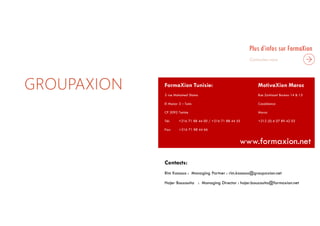 GROUPAXION
Plus d’infos sur FormaXion
FormaXion Tunisie: MotivaXion Maroc
3 rue Mohamed Slama Rue Zarktouni Bureau 14 & 15
El Manar 3 – Tunis Casablanca
CP 2092 Tunisie Maroc
Tél: +216 71 88 44 00 / +216 71 88 44 55 +212 (0) 6 07 89 42 03
Fax: +216 71 88 44 66
www.formaxion.net
Contacts:
Rim Kassous : Managing Partner : rim.kassous@groupaxion.net
Hajer Bouzouita : Managing Director : hajer.bouzouita@formaxion.net
 