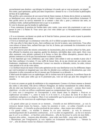 41
accouchement sans douleur » qui désigne la technique à la mode, qui se veut un progrès, est négatif.
Par contre, quel optimisme, quelle joie dans l'expression « donner la vie ». C'est là toute la philosophie
de base de la sophrologie.
Dès qu'elle a pris conscience de son nouvel état de future maman, la femme devra choisir sa maternité,
se familiariser avec, ainsi qu'avec ceux qui vont l'aider à mener à bien ce merveilleux événement. Il
faut qu'elle arrive au service maternité en se sentant « chez elle », pour y retrouver des amis, en
confiance totale, sachant parfaitement tout ce qui va se produire.
Et voici le discours que lui tiendra le sophrologue
« Vous connaissez la position de l'enfant dans votre ventre, vous savez très exactement ce qui va se
passer le jour J à l'heure H. Vous savez que c'est votre enfant qui va biologiquement commander
l'événement.
« Il va se retourner, arc-bouter ses pieds sur lé fond de l'utérus, pousser pour sortir et pour la première
fois tenter de se mettre debout.
« C'est à ce moment que va commencer votre rôle, où il va falloir accepter de donner la vie.
« Où vous allez le faire dans la joie,, faire confiance aux lois de la nature, sans restrictions. Vous allez
vous relaxer et laisser faire, sachant bien que c'est lui, le foetus, qui commande les événements et tout
va se passer en douceur.
« Où vous pouvez pour des raisons conscientes ou inconscientes, plus ou moins refuser les faits, peut-
être affronter la situation avec angoisse, guetter les douleurs, inévitables dans votre esprit. Alors vous
allez maintenir votre périnée contracté et le foetus va faire des efforts désespérés, pousser dans ce
périnée contracté et c'est là que l'accouchement va devenir pénible.
« Il est important que vous collaboriez, que vous aidiez votre enfant à venir au monde et pour cela il
faut faire confiance à la nature. Il vous suffit de laisser faire, de ne pas résister par une crainte sans
fondement, simplement vous décontracter. Laissez vos muscles se distendre, mieux, les aider, relaxer
votre périnée et le col de votre utérus.
« Le meilleur moyen de mener à bien cette opération est de vous familiariser avec les différentes étapes
qui vont la jalonner en imaginant que vous allez les aborder avec confiance et décontraction, que votre
relaxation va aller crescendo au fur et à mesure que l'événement va se dérouler. »
L'idéal serait de répéter avec un sophrologue, dès le sixième mois de la grossesse, la meilleure façon de
donner la vie mais pour celles qui ne le pourraient pas, voici un texte qui peut être enregistré sur
cassette..
Ce texte est comme un guide de méditation et de comportement. Comme si la future maman se donnait
des ordres à elle-même. Elle devra s'efforcer d'imaginer, de réaliser mentalement les ordres donnés,
afin de créer une familiarisation avec l'événement, le rendre plus naturel - comme dans toute
répétition - et créer un réflexe conditionné quant au comportement face à la situation.
Ce texte sera à enregistrer en l'incorporant à celui donné dans le chapitre « Peut-on se
sophroniser soi-même ? », entre le texte A et le texte C, à la place du texte B et dans les
conditions indiquées à ce chapitre. Mais il est souhaitable que la personne se soit préalablement
entraînée avec les exercices de sophrologie classique.
« Ce grand calme que je ressens en ce moment... s'installe en moi définitivement... je vais le
retrouver durant toutes les heures... toutes les journées à venir... ce calme s'installe en moi
définitivement... il s'installe au plus profond de moi-même... dans toutes mes cellules.
« Ce grand calme... va m'aider à donner la vie avec sérénité... je vais le retrouver
automatiquement dès la première contraction... et il va aller en augmentant... au fur et à mesure
que le col va se dilater... et faciliter cette dilatation... afin de favoriser la sortie de mon bébé...
toujours plus calme... toujours plus détendue... pour aider mon bébé... pour aider mon bébé.
« Maintenant, par l'imagination, je vais répéter cet événement merveilleux : ... "donner la
vie"... afin de donner toutes les chances à mon enfant.
 