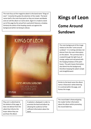 The main focus of the magazine advert is the band name “Kings of
Leon”- Instantly this grabs the attention of the reader. The band
name itself is the main focal point as they are known worldwide
and can sell the album on name alone. Again it is made to stand
out of the page by the actual font used which features a shadow.
Similarly the white of the heading stands out against the
background whilst not being to obtuse.
The record label is featured giving
the reader further information
about the album whilst promoting
the record label too.
Similar to the band name the album
name is featured in white lettering.
It is centred within the page, and
frames the image.
A website is displayed in order to
promote the band and album by
allowing the audience to find
sufficient information about the
band.
Play.com is advertised at
the bottom of the page. It
does not detract from the
advert but informs the
buyer where they can
purchase the album.
The main background of the image
relates to the title “come around
sundown”. It is inviting and does not
distract from the main information
on the advert. The summery feel is
created through the light hues of
orange, yellow and red paired with
the hanging shadows of the palm
leaves. The palm leaves themselves
also blend into the background,
therefore keeping the advert simple
and straightforward.
Kings of Leon
Come Around
Sundown
 
