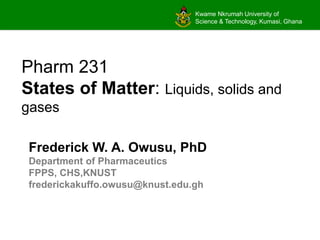 Kwame Nkrumah University of
Science & Technology, Kumasi, Ghana
Pharm 231
States of Matter: Liquids, solids and
gases
Frederick W. A. Owusu, PhD
Department of Pharmaceutics
FPPS, CHS,KNUST
frederickakuffo.owusu@knust.edu.gh
 