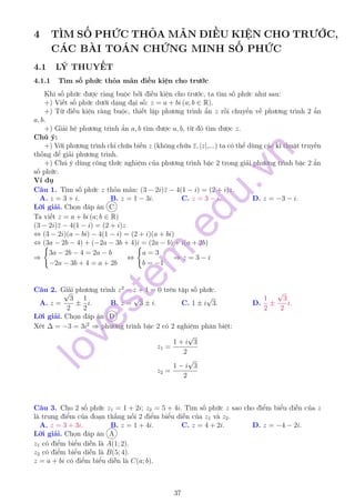 4 TÌM SỐ PHỨC THỎA MÃN ĐIỀU KIỆN CHO TRƯỚC,
CÁC BÀI TOÁN CHỨNG MINH SỐ PHỨC
4.1 LÝ THUYẾT
4.1.1 Tìm số phức thỏa mãn điều kiện cho trước
Khi số phức được ràng buộc bởi điều kiện cho trước, ta tìm số phức như sau:
+) Viết số phức dưới dạng đại số: z = a + bi (a; b ∈ R).
+) Từ điều kiện ràng buộc, thiết lập phương trình ẩn z rồi chuyển về phương trình 2 ẩn
a, b.
+) Giải hệ phương trình ẩn a, b tìm được a, b, từ đó tìm được z.
Chú ý:
+) Với phương trình chỉ chứa biến z (không chứa ¯z, |z|,...) ta có thể dùng các kĩ thuật truyền
thống để giải phương trình.
+) Chú ý dùng công thức nghiệm của phương trình bậc 2 trong giải phương trình bậc 2 ẩn
số phức.
Ví dụ
Câu 1. Tìm số phức z thỏa mãn: (3 − 2i)¯z − 4(1 − i) = (2 + i)z.
A. z = 3 + i. B. z = 1 − 3i. C. z = 3 − i. D. z = −3 − i.
Lời giải. Chọn đáp án C
Ta viết z = a + bi (a; b ∈ R)
(3 − 2i)¯z − 4(1 − i) = (2 + i)z
⇔ (3 − 2i)(a − bi) − 4(1 − i) = (2 + i)(a + bi)
⇔ (3a − 2b − 4) + (−2a − 3b + 4)i = (2a − b) + i(a + 2b)
⇒
3a − 2b − 4 = 2a − b
−2a − 3b + 4 = a + 2b
⇔
a = 3
b = −1
⇒ z = 3 − i
Câu 2. Giải phương trình z2
− z + 1 = 0 trên tập số phức.
A. z =
√
3
2
±
1
2
i. B. z =
√
3 ± i. C. 1 ± i
√
3. D.
1
2
±
√
3
2
i.
Lời giải. Chọn đáp án D
Xét ∆ = −3 = 3i2
⇒ phương trình bậc 2 có 2 nghiệm phân biệt:
z1 =
1 + i
√
3
2
z2 =
1 − i
√
3
2
Câu 3. Cho 2 số phức z1 = 1 + 2i; z2 = 5 + 4i. Tìm số phức z sao cho điểm biểu diễn của z
là trung điểm của đoạn thẳng nối 2 điểm biểu diễn của z1 và z2.
A. z = 3 + 3i. B. z = 1 + 4i. C. z = 4 + 2i. D. z = −4 − 2i.
Lời giải. Chọn đáp án A
z1 có điểm biểu diễn là A(1; 2).
z2 có điểm biểu diễn là B(5; 4).
z = a + bi có điểm biểu diễn là C(a; b).
37
lovestem
.edu.vn
 