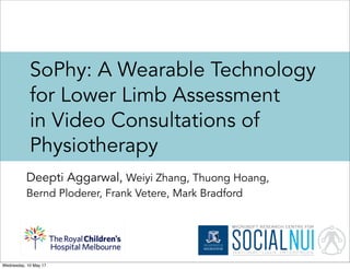 SoPhy: A Wearable Technology
for Lower Limb Assessment
in Video Consultations of
Physiotherapy
Deepti Aggarwal, Weiyi Zhang, Thuong Hoang,
Bernd Ploderer, Frank Vetere, Mark Bradford
Wednesday, 10 May 17
 