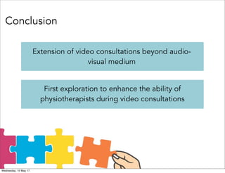 Conclusion
Extension of video consultations beyond audio-
visual medium
First exploration to enhance the ability of
physiotherapists during video consultations
Wednesday, 10 May 17
 