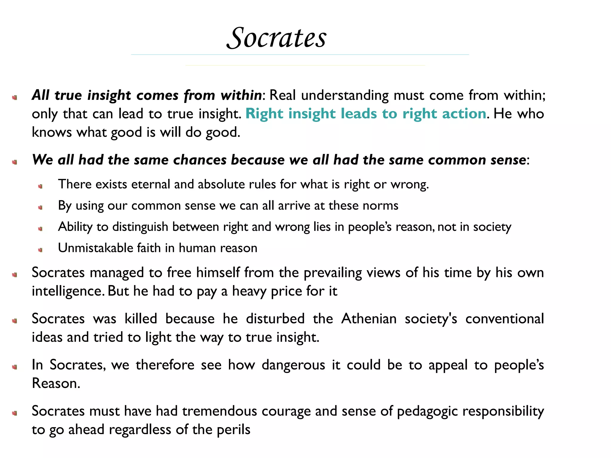 Socrates
All true insight comes from within: Real understanding must come from within;
only that can lead to true insight. Right insight leads to right action. He who
knows what good is will do good.
We all had the same chances because we all had the same common sense:
    There exists eternal and absolute rules for what is right or wrong.
    By using our common sense we can all arrive at these norms
    Ability to distinguish between right and wrong lies in people’s reason, not in society
    Unmistakable faith in human reason
Socrates managed to free himself from the prevailing views of his time by his own
intelligence. But he had to pay a heavy price for it
Socrates was killed because he disturbed the Athenian society's conventional
ideas and tried to light the way to true insight.
In Socrates, we therefore see how dangerous it could be to appeal to people’s
Reason.
Socrates must have had tremendous courage and sense of pedagogic responsibility
to go ahead regardless of the perils
 