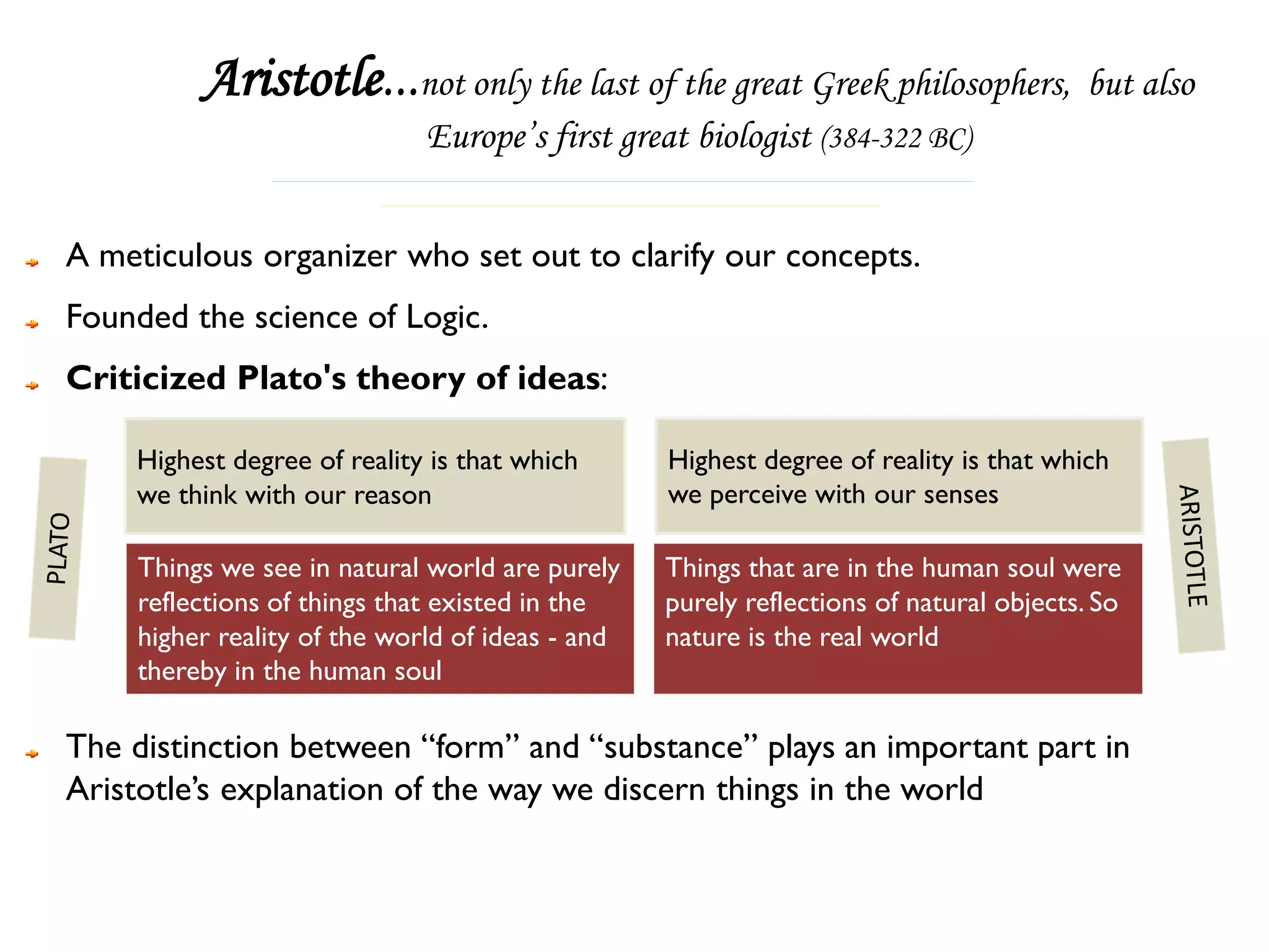 Aristotle...not only the last of the great Greek philosophers, but also
                             Europe’s first great biologist (384-322 BC)


A meticulous organizer who set out to clarify our concepts.
Founded the science of Logic.
Criticized Plato's theory of ideas:

    Highest degree of reality is that which      Highest degree of reality is that which
    we think with our reason                     we perceive with our senses

    Things we see in natural world are purely    Things that are in the human soul were
    reflections of things that existed in the    purely reflections of natural objects. So
    higher reality of the world of ideas - and   nature is the real world
    thereby in the human soul

The distinction between “form” and “substance” plays an important part in
Aristotle’s explanation of the way we discern things in the world
 