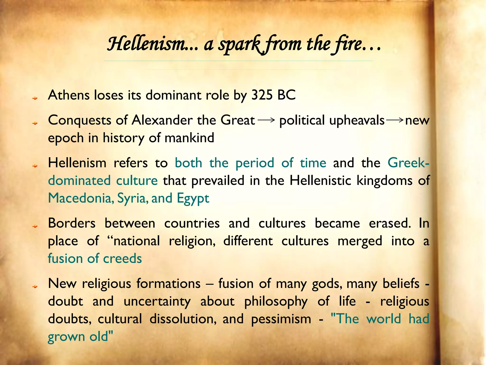 Hellenism... a spark from the fire…

Athens loses its dominant role by 325 BC
Conquests of Alexander the Great      political upheavals   new
epoch in history of mankind
Hellenism refers to both the period of time and the Greek-
dominated culture that prevailed in the Hellenistic kingdoms of
Macedonia, Syria, and Egypt
Borders between countries and cultures became erased. In
place of “national religion, different cultures merged into a
fusion of creeds
New religious formations – fusion of many gods, many beliefs -
doubt and uncertainty about philosophy of life - religious
doubts, cultural dissolution, and pessimism - "The world had
grown old"
 
