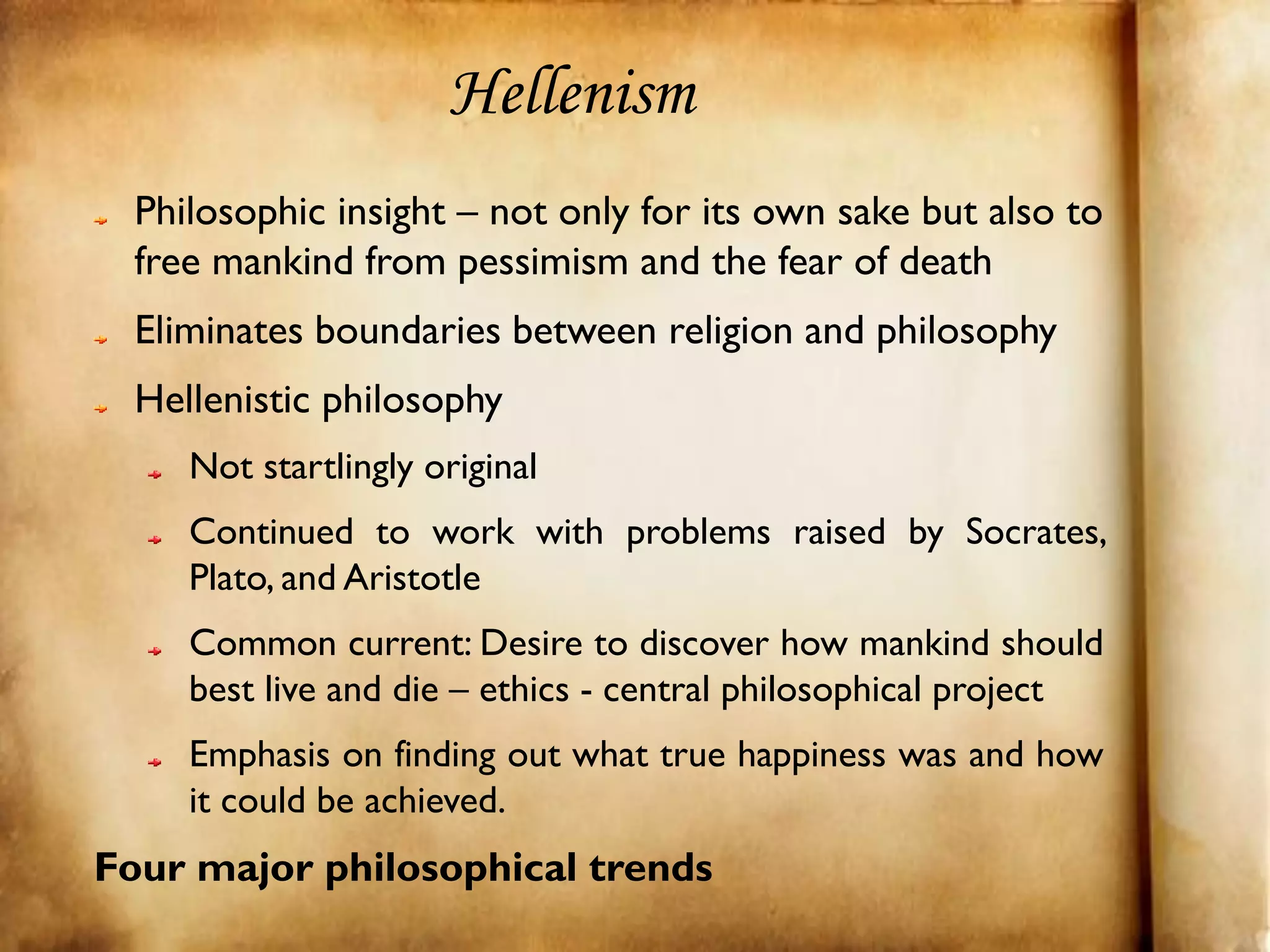 Hellenism
  Philosophic insight – not only for its own sake but also to
  free mankind from pessimism and the fear of death
  Eliminates boundaries between religion and philosophy
  Hellenistic philosophy
     Not startlingly original
     Continued to work with problems raised by Socrates,
     Plato, and Aristotle
     Common current: Desire to discover how mankind should
     best live and die – ethics - central philosophical project
     Emphasis on finding out what true happiness was and how
     it could be achieved.
Four major philosophical trends
 