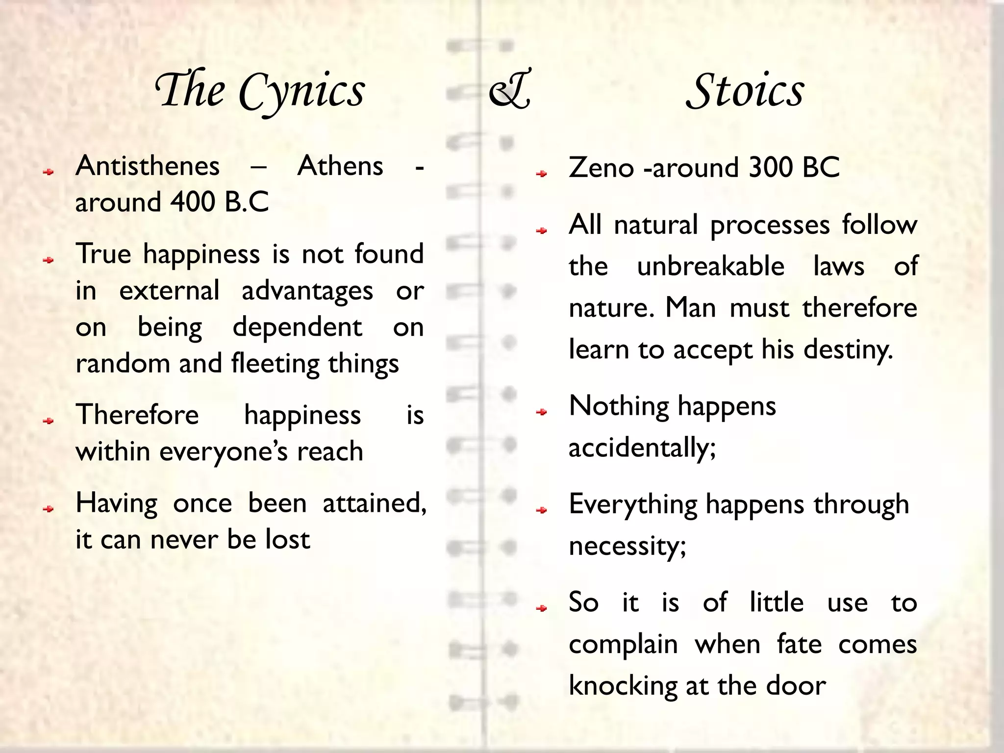 The Cynics               &            Stoics
Antisthenes – Athens      -        Zeno -around 300 BC
around 400 B.C
                                   All natural processes follow
True happiness is not found        the unbreakable laws of
in external advantages or
                                   nature. Man must therefore
on being dependent on
random and fleeting things         learn to accept his destiny.

Therefore happiness       is       Nothing happens
within everyone’s reach            accidentally;
Having once been attained,         Everything happens through
it can never be lost               necessity;
                                   So it is of little use to
                                   complain when fate comes
                                   knocking at the door
 