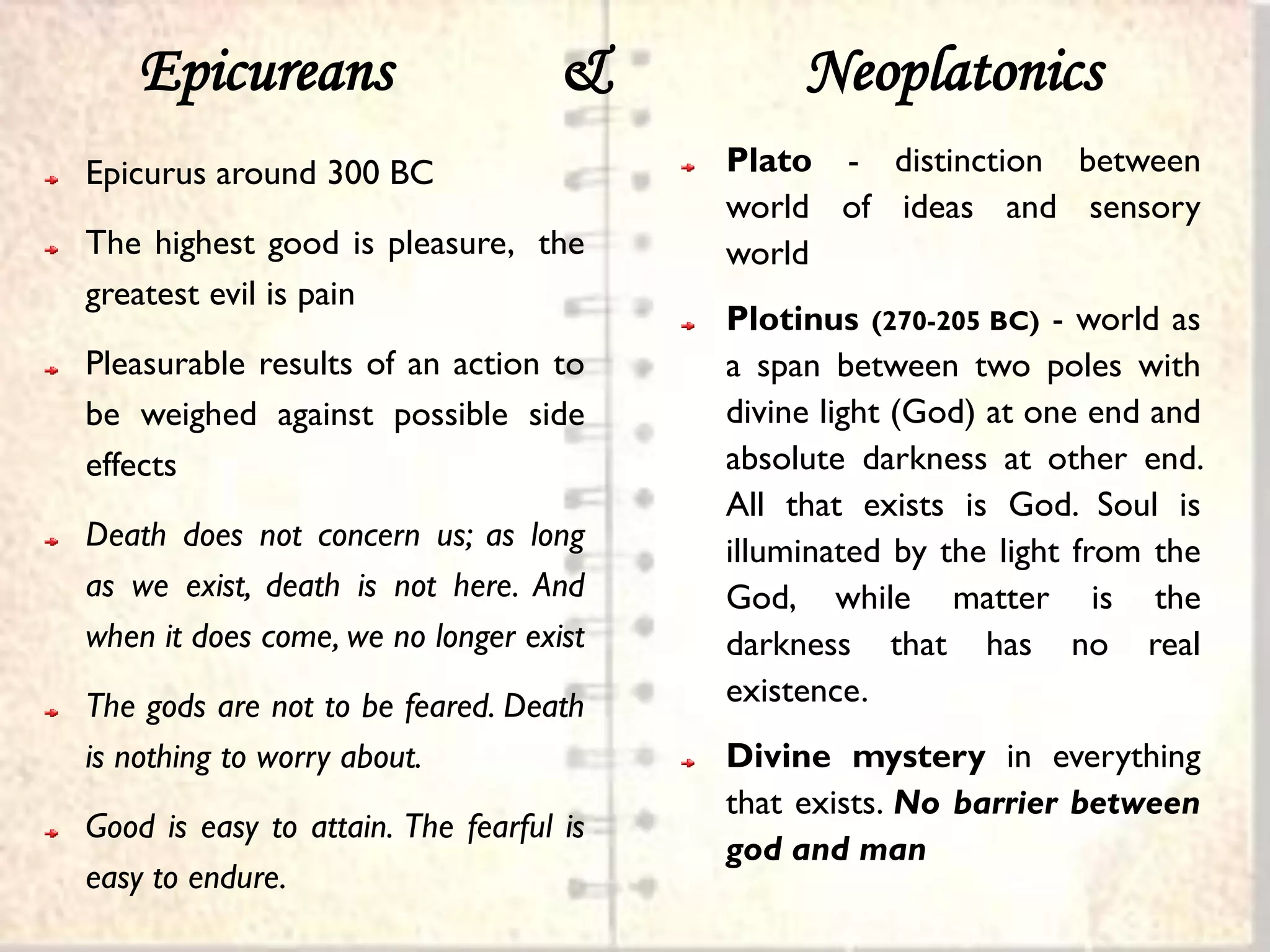 Epicureans                      &         Neoplatonics
Epicurus around 300 BC                   Plato - distinction between
                                         world of ideas and sensory
The highest good is pleasure, the        world
greatest evil is pain
                                         Plotinus (270-205 BC) - world as
Pleasurable results of an action to      a span between two poles with
be weighed against possible side         divine light (God) at one end and
effects                                  absolute darkness at other end.
                                         All that exists is God. Soul is
Death does not concern us; as long       illuminated by the light from the
as we exist, death is not here. And      God, while matter is the
when it does come, we no longer exist    darkness that has no real
The gods are not to be feared. Death     existence.
is nothing to worry about.               Divine mystery in everything
                                         that exists. No barrier between
Good is easy to attain. The fearful is
                                         god and man
easy to endure.
 