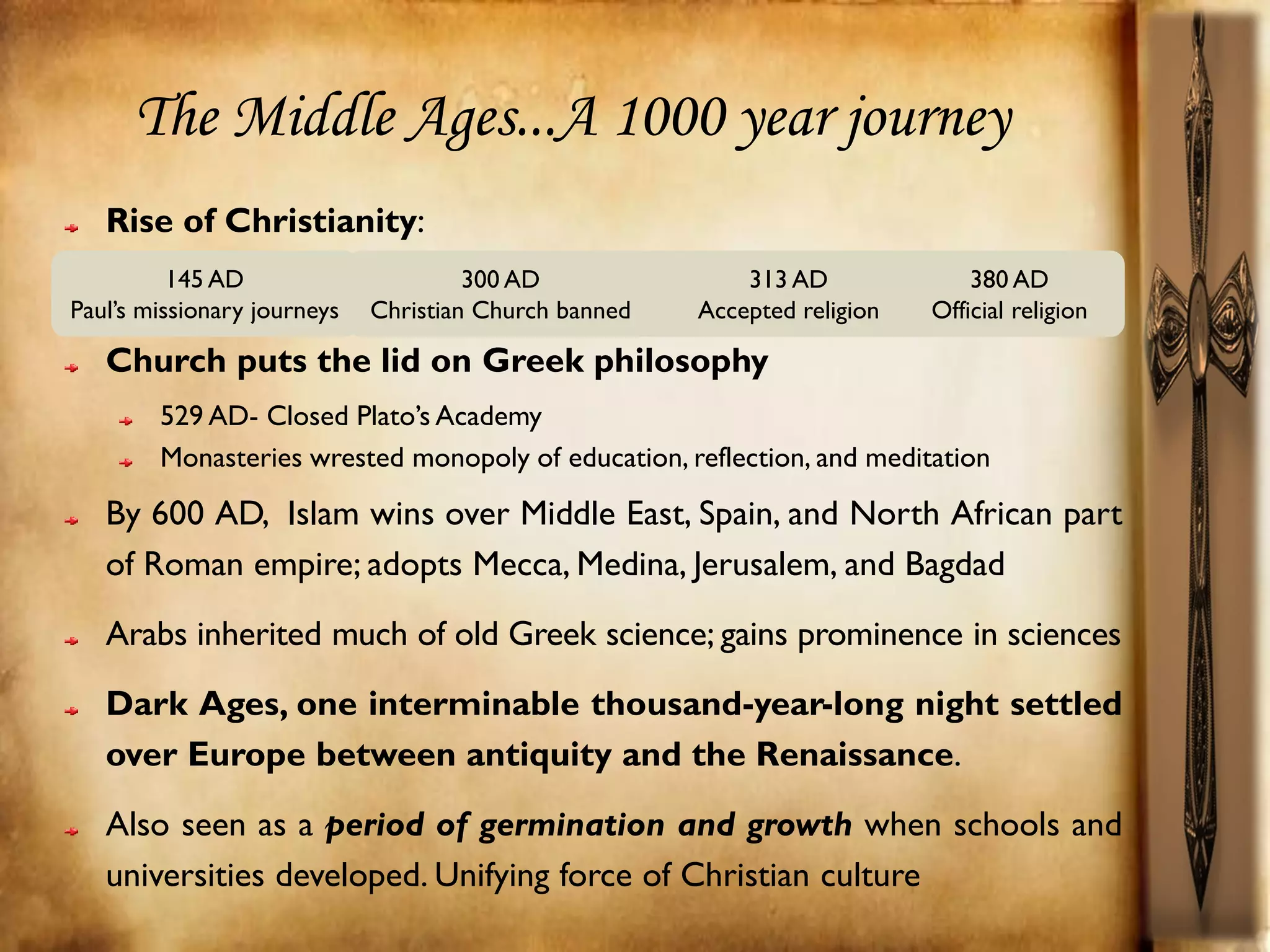 The Middle Ages...A 1000 year journey
   Rise of Christianity:
          145 AD                      300 AD               313 AD              380 AD
Paul’s missionary journeys   Christian Church banned   Accepted religion   Official religion

   Church puts the lid on Greek philosophy
        529 AD- Closed Plato’s Academy
        Monasteries wrested monopoly of education, reflection, and meditation

   By 600 AD, Islam wins over Middle East, Spain, and North African part
   of Roman empire; adopts Mecca, Medina, Jerusalem, and Bagdad
   Arabs inherited much of old Greek science; gains prominence in sciences
   Dark Ages, one interminable thousand-year-long night settled
   over Europe between antiquity and the Renaissance.
   Also seen as a period of germination and growth when schools and
   universities developed. Unifying force of Christian culture
 