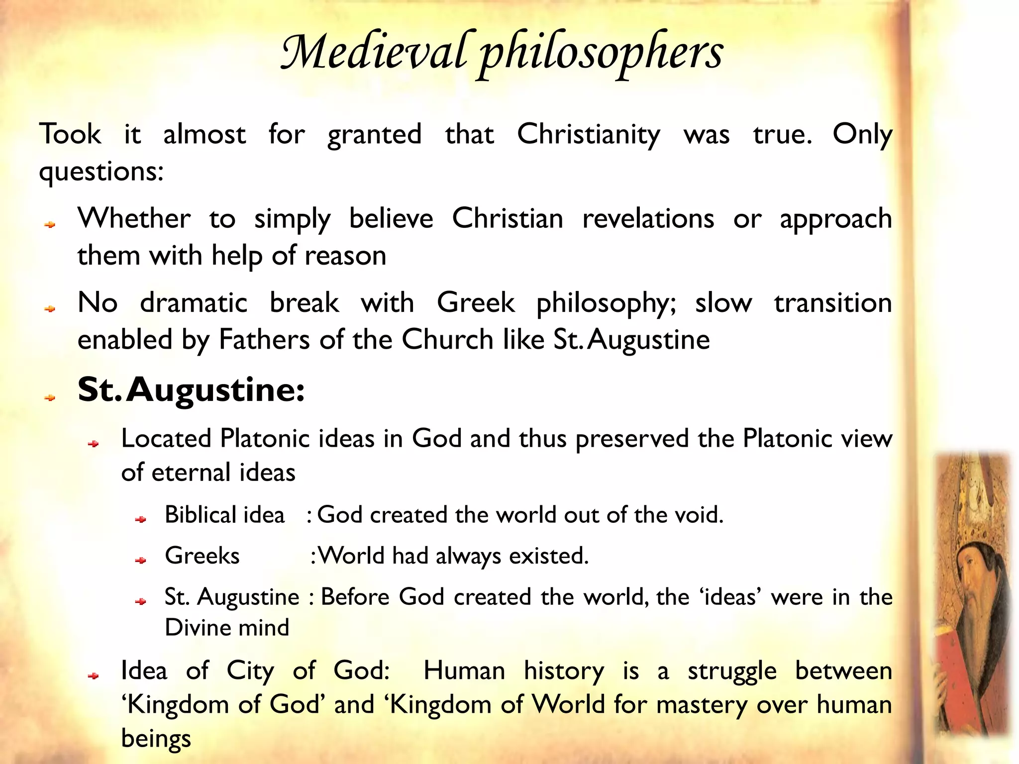 Medieval philosophers
Took it almost for granted that Christianity was true. Only
questions:
  Whether to simply believe Christian revelations or approach
  them with help of reason
  No dramatic break with Greek philosophy; slow transition
  enabled by Fathers of the Church like St. Augustine
  St. Augustine:
     Located Platonic ideas in God and thus preserved the Platonic view
     of eternal ideas
        Biblical idea : God created the world out of the void.
        Greeks        : World had always existed.
        St. Augustine : Before God created the world, the ‘ideas’ were in the
        Divine mind
     Idea of City of God: Human history is a struggle between
     ‘Kingdom of God’ and ‘Kingdom of World for mastery over human
     beings
 