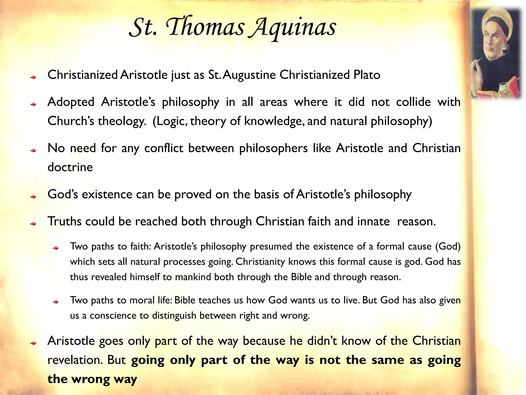 St. Thomas Aquinas
Christianized Aristotle just as St. Augustine Christianized Plato

Adopted Aristotle’s philosophy in all areas where it did not collide with
Church’s theology. (Logic, theory of knowledge, and natural philosophy)

No need for any conflict between philosophers like Aristotle and Christian
doctrine

God’s existence can be proved on the basis of Aristotle’s philosophy

Truths could be reached both through Christian faith and innate reason.
    Two paths to faith: Aristotle’s philosophy presumed the existence of a formal cause (God)
    which sets all natural processes going. Christianity knows this formal cause is god. God has
    thus revealed himself to mankind both through the Bible and through reason.

    Two paths to moral life: Bible teaches us how God wants us to live. But God has also given
    us a conscience to distinguish between right and wrong.

Aristotle goes only part of the way because he didn’t know of the Christian
revelation. But going only part of the way is not the same as going
the wrong way
 