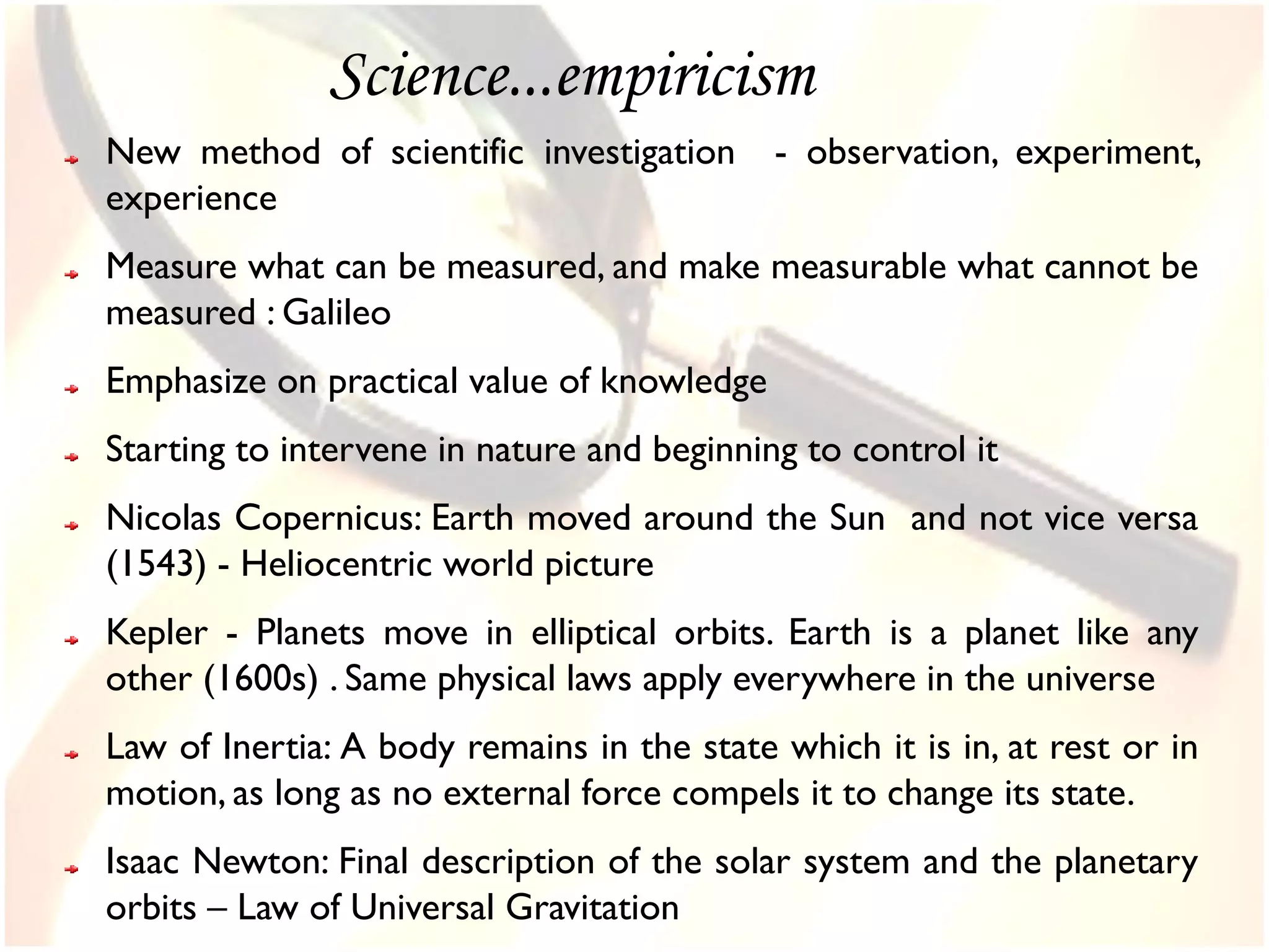 Science...empiricism
New method of scientific investigation      - observation, experiment,
experience
Measure what can be measured, and make measurable what cannot be
measured : Galileo
Emphasize on practical value of knowledge
Starting to intervene in nature and beginning to control it
Nicolas Copernicus: Earth moved around the Sun and not vice versa
(1543) - Heliocentric world picture
Kepler - Planets move in elliptical orbits. Earth is a planet like any
other (1600s) . Same physical laws apply everywhere in the universe
Law of Inertia: A body remains in the state which it is in, at rest or in
motion, as long as no external force compels it to change its state.
Isaac Newton: Final description of the solar system and the planetary
orbits – Law of Universal Gravitation
 