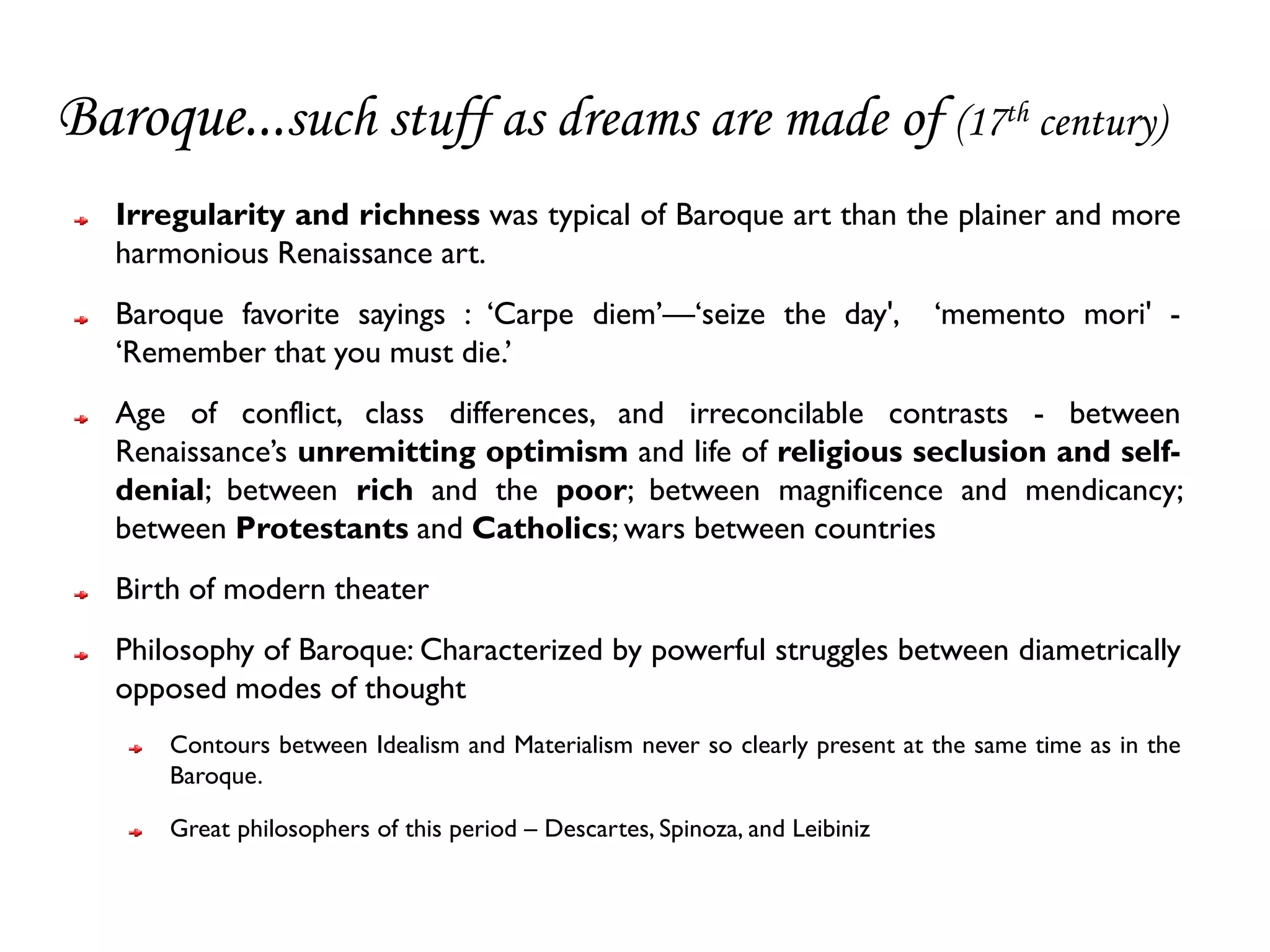 Baroque...such stuff as dreams are made of (17th century)
   Irregularity and richness was typical of Baroque art than the plainer and more
   harmonious Renaissance art.
   Baroque favorite sayings : ‘Carpe diem’—‘seize the day',                   ‘memento mori' -
   ‘Remember that you must die.’
   Age of conflict, class differences, and irreconcilable contrasts - between
   Renaissance’s unremitting optimism and life of religious seclusion and self-
   denial; between rich and the poor; between magnificence and mendicancy;
   between Protestants and Catholics; wars between countries
   Birth of modern theater
   Philosophy of Baroque: Characterized by powerful struggles between diametrically
   opposed modes of thought
       Contours between Idealism and Materialism never so clearly present at the same time as in the
       Baroque.

       Great philosophers of this period – Descartes, Spinoza, and Leibiniz
 
