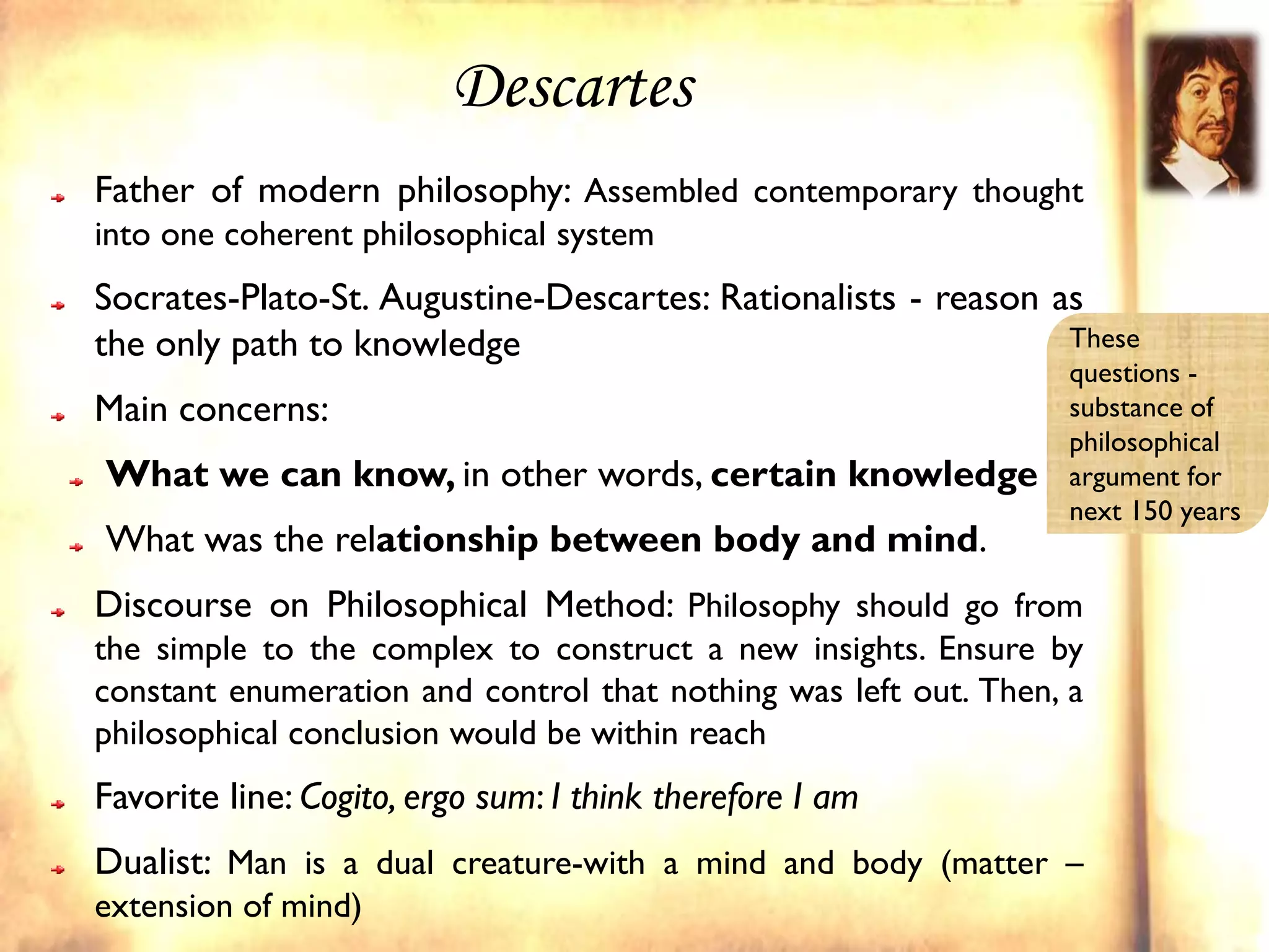 Descartes
Father of modern philosophy: Assembled contemporary thought
into one coherent philosophical system
Socrates-Plato-St. Augustine-Descartes: Rationalists - reason as
the only path to knowledge                                     These
                                                                  questions -
Main concerns:                                                    substance of
                                                                  philosophical
What we can know, in other words, certain knowledge               argument for
                                                                  next 150 years
What was the relationship between body and mind.
Discourse on Philosophical Method: Philosophy should go from
the simple to the complex to construct a new insights. Ensure by
constant enumeration and control that nothing was left out. Then, a
philosophical conclusion would be within reach
Favorite line: Cogito, ergo sum: I think therefore I am
Dualist: Man is a dual creature-with a mind and body (matter –
extension of mind)
 
