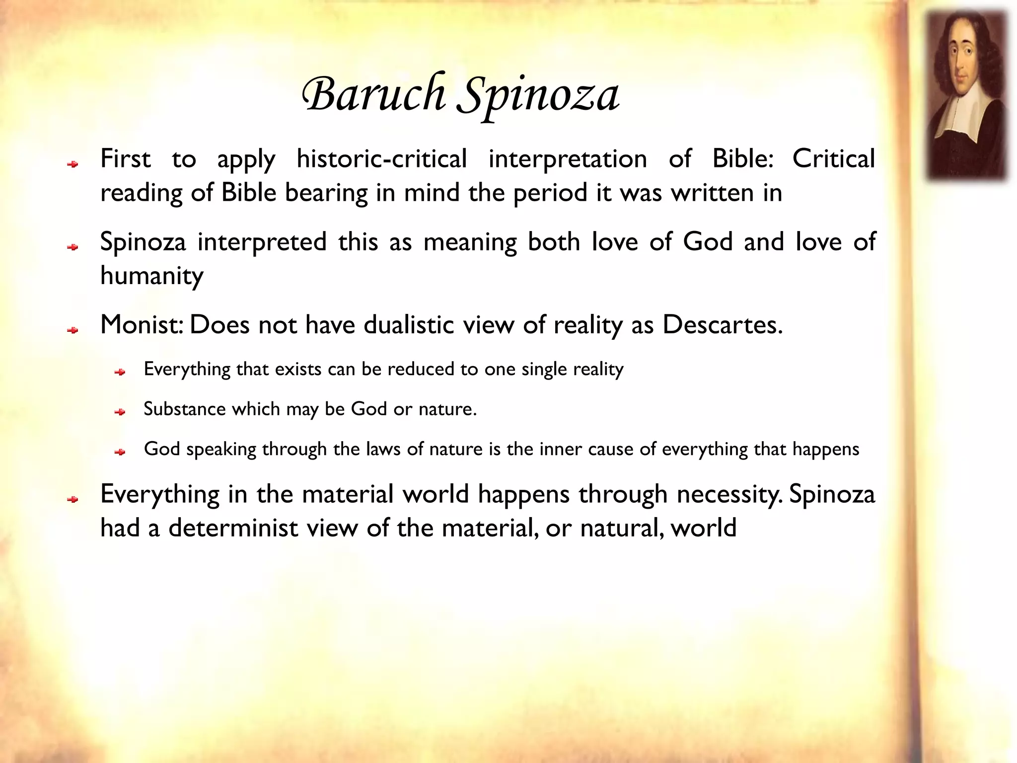 Baruch Spinoza
First to apply historic-critical interpretation of Bible: Critical
reading of Bible bearing in mind the period it was written in
Spinoza interpreted this as meaning both love of God and love of
humanity
Monist: Does not have dualistic view of reality as Descartes.
   Everything that exists can be reduced to one single reality
   Substance which may be God or nature.
   God speaking through the laws of nature is the inner cause of everything that happens

Everything in the material world happens through necessity. Spinoza
had a determinist view of the material, or natural, world
 