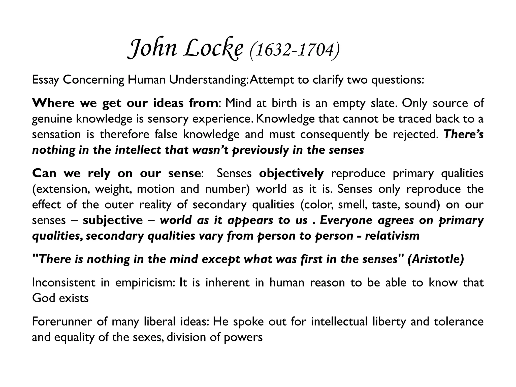 John Locke (1632-1704)
Essay Concerning Human Understanding: Attempt to clarify two questions:
Where we get our ideas from: Mind at birth is an empty slate. Only source of
genuine knowledge is sensory experience. Knowledge that cannot be traced back to a
sensation is therefore false knowledge and must consequently be rejected. There’s
nothing in the intellect that wasn’t previously in the senses
Can we rely on our sense: Senses objectively reproduce primary qualities
(extension, weight, motion and number) world as it is. Senses only reproduce the
effect of the outer reality of secondary qualities (color, smell, taste, sound) on our
senses – subjective – world as it appears to us . Everyone agrees on primary
qualities, secondary qualities vary from person to person - relativism
"There is nothing in the mind except what was first in the senses" (Aristotle)
Inconsistent in empiricism: It is inherent in human reason to be able to know that
God exists
Forerunner of many liberal ideas: He spoke out for intellectual liberty and tolerance
and equality of the sexes, division of powers
 