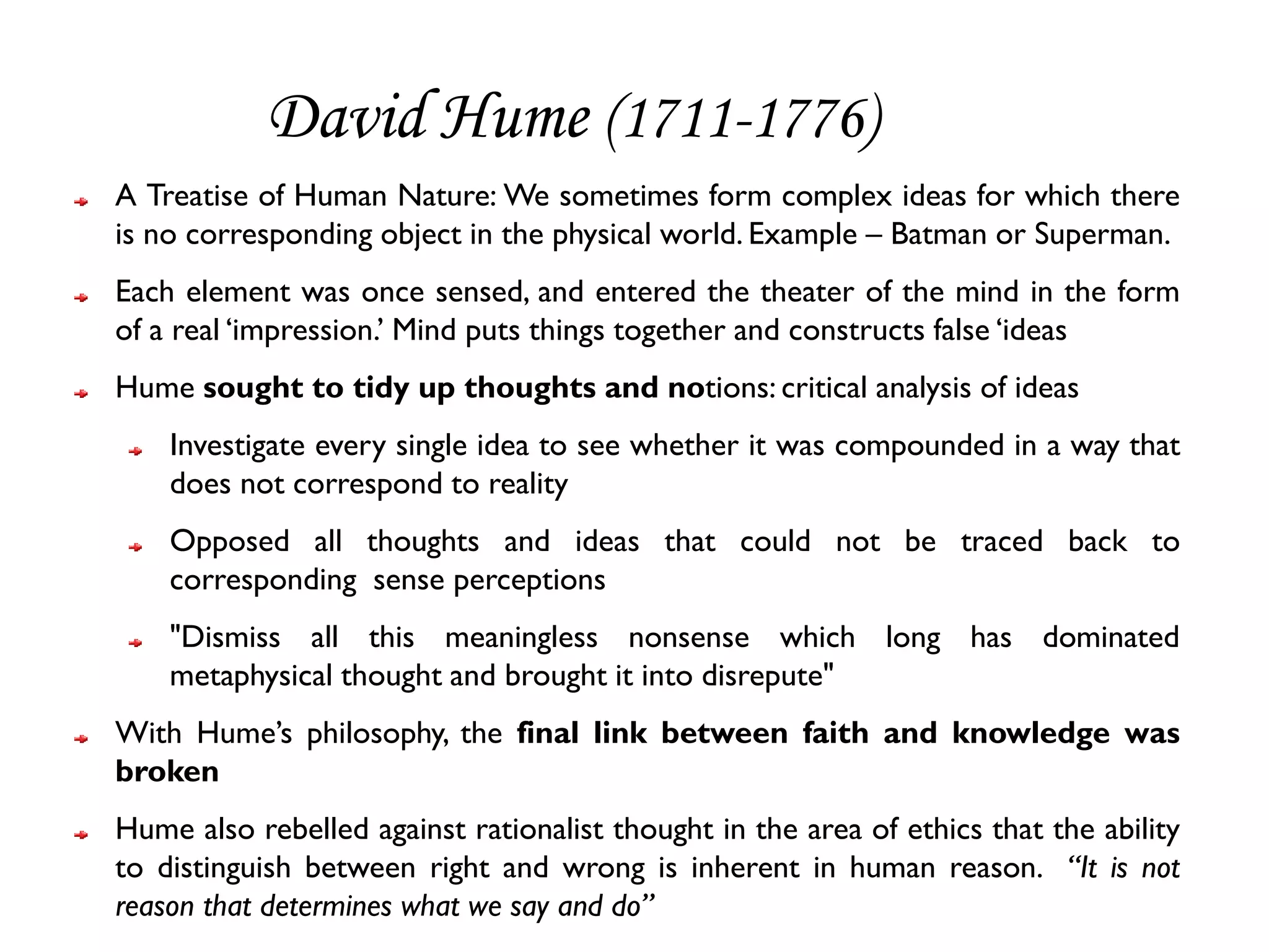 David Hume (1711-1776)
A Treatise of Human Nature: We sometimes form complex ideas for which there
is no corresponding object in the physical world. Example – Batman or Superman.
Each element was once sensed, and entered the theater of the mind in the form
of a real ‘impression.’ Mind puts things together and constructs false ‘ideas
Hume sought to tidy up thoughts and notions: critical analysis of ideas
    Investigate every single idea to see whether it was compounded in a way that
    does not correspond to reality
    Opposed all thoughts and ideas that could not be traced back to
    corresponding sense perceptions
    "Dismiss all this meaningless nonsense which long has dominated
    metaphysical thought and brought it into disrepute"
With Hume’s philosophy, the final link between faith and knowledge was
broken
Hume also rebelled against rationalist thought in the area of ethics that the ability
to distinguish between right and wrong is inherent in human reason. “It is not
reason that determines what we say and do”
 