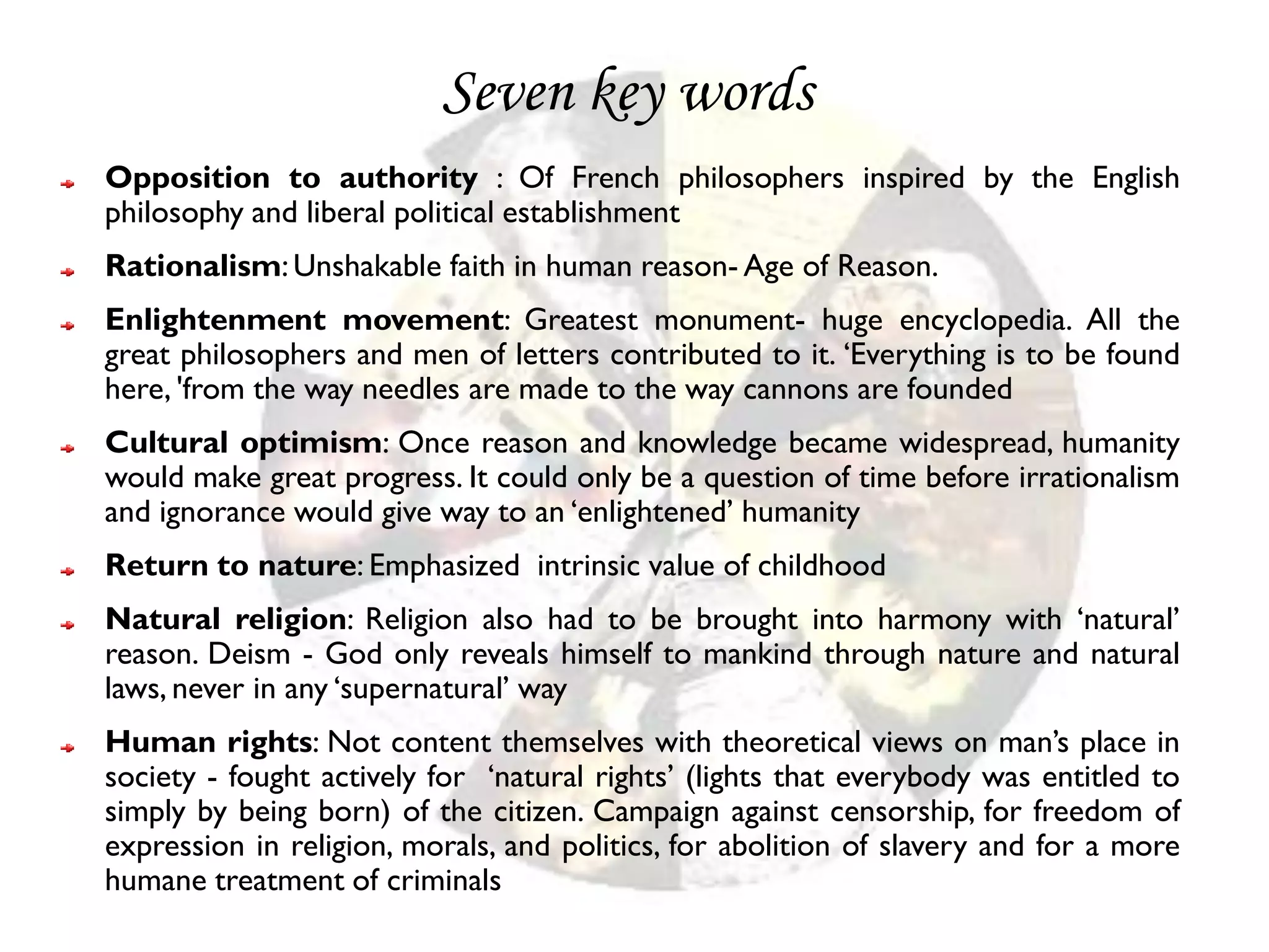 Seven key words
Opposition to authority : Of French philosophers inspired by the English
philosophy and liberal political establishment
Rationalism: Unshakable faith in human reason- Age of Reason.
Enlightenment movement: Greatest monument- huge encyclopedia. All the
great philosophers and men of letters contributed to it. ‘Everything is to be found
here, 'from the way needles are made to the way cannons are founded
Cultural optimism: Once reason and knowledge became widespread, humanity
would make great progress. It could only be a question of time before irrationalism
and ignorance would give way to an ‘enlightened’ humanity
Return to nature: Emphasized intrinsic value of childhood
Natural religion: Religion also had to be brought into harmony with ‘natural’
reason. Deism - God only reveals himself to mankind through nature and natural
laws, never in any ‘supernatural’ way
Human rights: Not content themselves with theoretical views on man’s place in
society - fought actively for ‘natural rights’ (lights that everybody was entitled to
simply by being born) of the citizen. Campaign against censorship, for freedom of
expression in religion, morals, and politics, for abolition of slavery and for a more
humane treatment of criminals
 