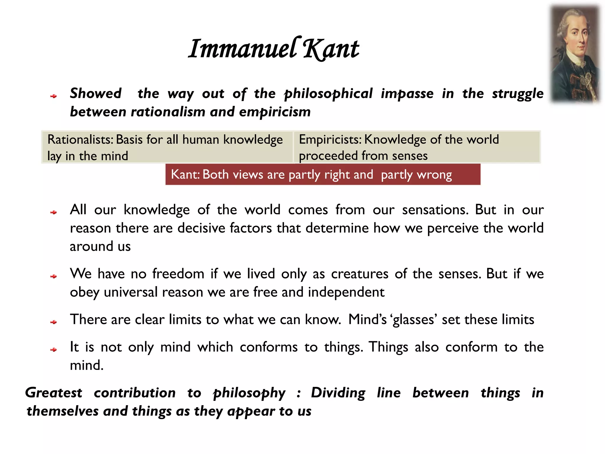 Immanuel Kant
      Showed the way out of the philosophical impasse in the struggle
      between rationalism and empiricism
   Rationalists: Basis for all human knowledge Empiricists: Knowledge of the world
   lay in the mind                                 proceeded from senses
                            Kant: Both views are partly right and partly wrong

      All our knowledge of the world comes from our sensations. But in our
      reason there are decisive factors that determine how we perceive the world
      around us
      We have no freedom if we lived only as creatures of the senses. But if we
      obey universal reason we are free and independent
      There are clear limits to what we can know. Mind’s ‘glasses’ set these limits
      It is not only mind which conforms to things. Things also conform to the
      mind.
Greatest contribution to philosophy : Dividing line between things in
themselves and things as they appear to us
 